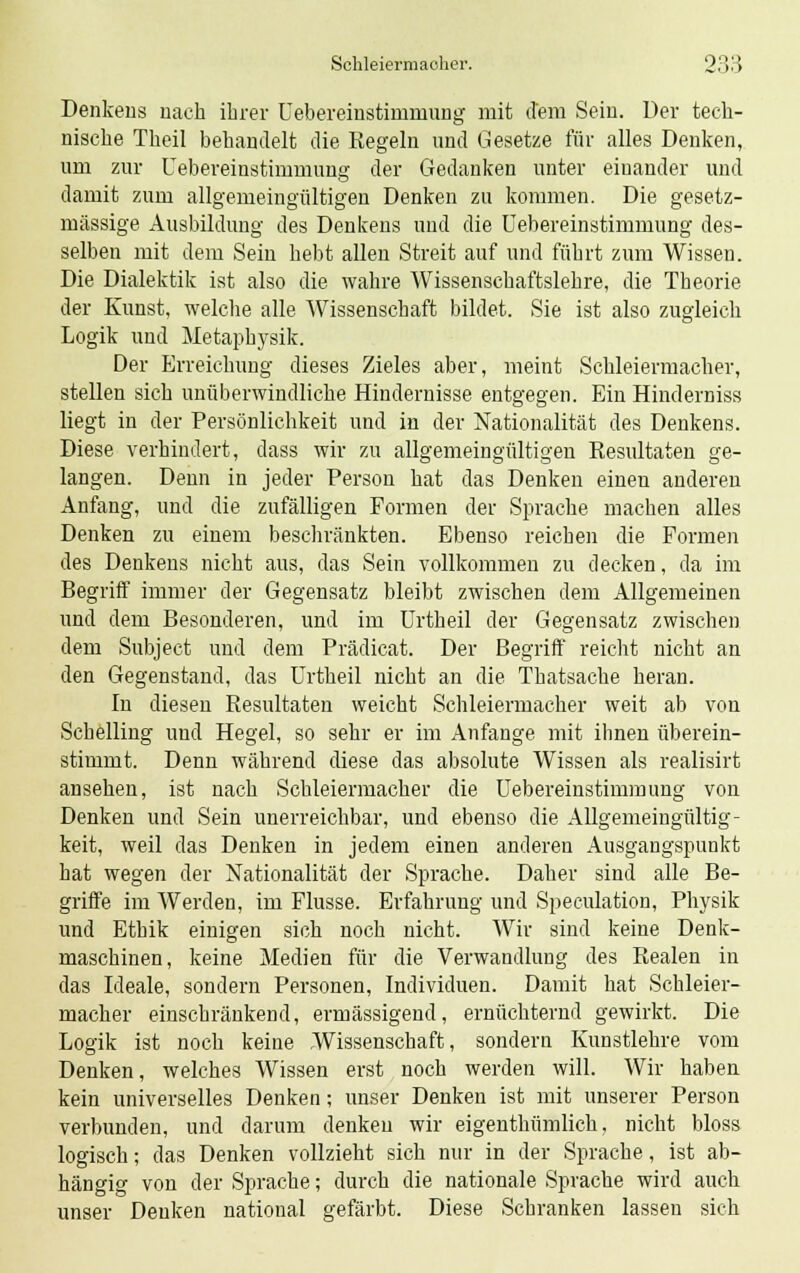 Denkens nach ihrer Uebereinstiirmnmg mit dem Sein. Der tech- nische Theil behandelt die Kegeln und Gesetze für alles Denken, um zur Uebereinstimmung der Gedanken unter einander und damit zum allgemeingültigen Denken zu kommen. Die gesetz- mässige Ausbildung des Denkens und die Uebereinstimmung des- selben mit dem Sein hebt allen Streit auf und führt zum Wissen. Die Dialektik ist also die wahre Wissenschaftslehre, die Theorie der Kunst, welche alle Wissenschaft bildet. Sie ist also zugleich Logik und Metaphysik. Der Erreichung dieses Zieles aber, meint Schleiermacher, stellen sich unüberwindliche Hindernisse entgegen. Ein Hinderniss liegt in der Persönlichkeit und in der Nationalität des Denkens. Diese verhindert, dass wir zu allgemeingültigen Resultaten ge- langen. Denn in jeder Person hat das Denken einen anderen Anfang, und die zufälligen Formen der Sprache machen alles Denken zu einem beschränkten. Ebenso reichen die Formen des Denkens nicht aus, das Sein vollkommen zu decken, da im Begriff immer der Gegensatz bleibt zwischen dem Allgemeinen und dem Besonderen, und im Urtheil der Gegensatz zwischen dem Subject und dem Prädicat. Der Begriff reicht nicht an den Gegenstand, das Urtheil nicht an die Thatsache heran. In diesen Resultaten weicht Schleiermacher weit ab von Schelling und Hegel, so sehr er im Anfange mit ihnen überein- stimmt. Denn während diese das absolute Wissen als realisirt ansehen, ist nach Schleiermacher die Uebereinstimmung von Denken und Sein unerreichbar, und ebenso die Allgemeingültig- keit, weil das Denken in jedem einen anderen Ausgangspunkt hat wegen der Nationalität der Sprache. Daher sind alle Be- griffe im Werden, im Flusse. Erfahrung und Speculation, Physik und Ethik einigen sich noch nicht. Wir sind keine Denk- maschinen, keine Medien für die Verwandlung des Realen in das Ideale, sondern Personen, Individuen. Damit hat Schleier- macher einschränkend, ermässigend, ernüchternd gewirkt. Die Logik ist noch keine Wissenschaft, sondern Kunstlehre vom Denken, welches Wissen erst noch werden will. Wir haben kein universelles Denken; unser Denken ist mit unserer Person verbunden, und darum denken wir eigenthümlich, nicht bloss logisch; das Denken vollzieht sich nur in der Sprache, ist ab- hängig von der Sprache; durch die nationale Sprache wird auch unser Denken national gefärbt. Diese Schranken lassen sich