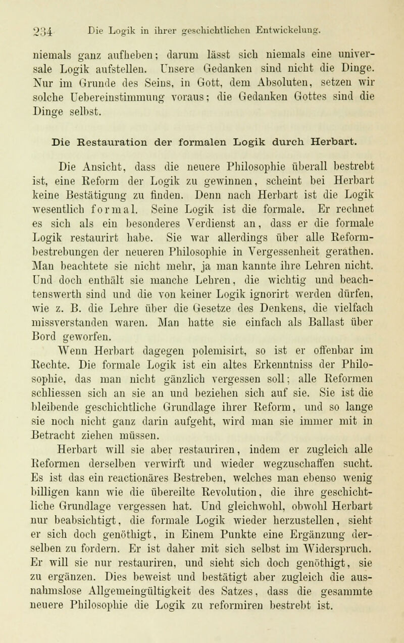 niemals ganz aufheben; darum lässt sich niemals eine univer- sale Logik aufstellen. Unsere Gedanken sind nicht die Dinge. Nur im Grunde des Seins, in Gott, dem Absoluten, setzen wir solche Übereinstimmung voraus; die Gedanken Gottes sind die Dinge selbst. Die Restauration der formalen Logik durch Hertaart. Die Ansicht, dass die neuere Philosophie überall bestrebt ist, eine Reform der Logik zu gewinnen, scheint bei Herbart keine Bestätigung zu finden. Denn nach Herbart ist die Logik wesentlich formal. Seine Logik ist die formale. Er rechnet es sich als ein besonderes Verdienst an, dass er die formale Logik restaurirt habe. Sie war allerdings über alle Reforni- bestrebungen der neueren Philosophie in Vergessenheit gerathen. Man beachtete sie nicht mehr, ja man kannte ihre Lehren nicht. Und doch enthält sie manche Lehren, die wichtig und beach- tenswerth sind und die von keiner Logik ignorirt werden dürfen, wie z. B. die Lehre über die Gesetze des Denkens, die vielfach missverstanden waren. Man hatte sie einfach als Ballast über Bord geworfen. Wenn Herbart dagegen polemisirt, so ist er offenbar im Rechte. Die formale Logik ist ein altes Erkenntniss der Philo- sophie, das man nicht gänzlich vergessen soll; alle Reformen schliessen sich an sie an und beziehen sich auf sie. Sie ist die bleibende geschichtliche Grundlage ihrer Reform, und so lange sie noch nicht ganz darin aufgeht, wird man sie immer mit in Betracht ziehen müssen. Herbart will sie aber restauriren, indem er zugleich alle Reformen derselben verwirft und wieder wegzuschaffen sucht. Es ist das ein reactionäres Bestreben, welches man ebenso wenig billigen kann wie die übereilte Revolution, die ihre geschicht- liche Grundlage vergessen hat. Und gleichwohl, obwohl Herbart nur beabsichtigt, die formale Logik wieder herzustellen, sieht er sich doch genöthigt, in Einem Punkte eine Ergänzung der- selben zu fordern. Er ist daher mit sich selbst im Widerspruch. Er will sie nur restauriren, und sieht sich doch genöthigt, sie zu ergänzen. Dies beweist und bestätigt aber zugleich die aus- nahmslose Allgemeingültigkeit des Satzes, dass die gesammte neuere Philosophie die Logik zu reformiren bestrebt ist.