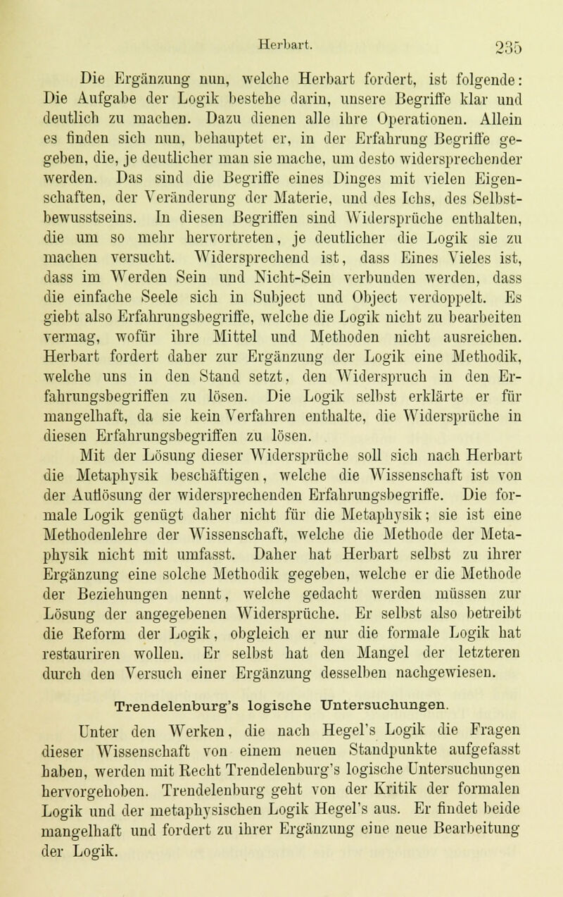 Die Ergänzung nun, welche Herbart fordert, ist folgende: Die Aufgabe der Logik bestehe darin, unsere Begriffe klar und deutlich zu machen. Dazu dienen alle ihre Operationen. Allein es finden sich nun, behauptet er, in der Erfahrung Begriffe ge- geben, die, je deutlicher man sie mache, um desto widersprechender werden. Das sind die Begriffe eines Dinges mit vielen Eigen- schaften, der Veränderung der Materie, und des Ichs, des Selbst- bewusstseins. In diesen Begriffen sind Widersprüche enthalten, die um so mehr hervortreten, je deutlicher die Logik sie zu machen versucht. Widersprechend ist, dass Eines Vieles ist, dass im Werden Sein und Nicht-Sein verbunden werden, dass die einfache Seele sich in Subject und Object verdoppelt. Es giebt also Erfahrungsbegriffe, welche die Logik nicht zu bearbeiten vermag, wofür ihre Mittel und Methoden nicht ausreichen. Herbart fordert daher zur Ergänzung der Logik eine Methodik, welche uns in den Stand setzt, den Widerspruch in den Er- fahrungsbegriffen zu lösen. Die Logik selbst erklärte er für mangelhaft, da sie kein Verfahren enthalte, die Widersprüche in diesen Erfahrungsbegriffen zu lösen. Mit der Lösung dieser Widersprüche soll sich nach Herbart die Metaphysik beschäftigen, welche die Wissenschaft ist von der Auflösung der widersprechenden Erfahrungsbegriffe. Die for- male Logik genügt daher nicht für die Metaphysik; sie ist eine Methodenlehre der Wissenschaft, welche die Methode der Meta- physik nicht mit umfasst. Daher hat Herbart selbst zu ihrer Ergänzung eine solche Methodik gegeben, welche er die Methode der Beziehungen nennt, welche gedacht werden müssen zur Lösung der angegebenen Widersprüche. Er selbst also betreibt die Eeform der Logik, obgleich er nur die formale Logik hat restauriren wollen. Er selbst hat den Mangel der letzteren durch den Versuch einer Ergänzung desselben nachgewiesen. Trendelenburg's logische Untersuchungen. Unter den Werken, die nach Hegel's Logik die Fragen dieser Wissenschaft von einem neuen Standpunkte aufgefasst haben, werden mit Kecht Trendelenburg's logische Untersuchungen hervorgehoben. Trendelenburg geht von der Kritik der formalen Logik und der metaphysischen Logik Hegel's aus. Er findet beide mangelhaft und fordert zu ihrer Ergänzung eine neue Bearbeitung der Logik.