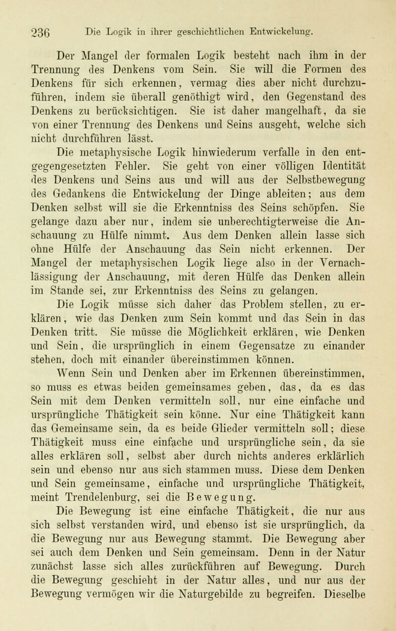 Der Mangel der formalen Logik besteht nach ihm in der Trennung des Denkens vom Sein. Sie will die Formen des Denkens für sich erkennen, vermag dies aber nicht durchzu- führen, indem sie überall genöthigt wird, den Gegenstand des Denkens zu berücksichtigen. Sie ist daher mangelhaft, da sie von einer Trennung des Denkens und Seins ausgeht, welche sich nicht durchführen lässt. Die metaphysische Logik hinwiederum verfalle in den ent- gegengesetzten Fehler. Sie geht von einer völligen Identität des Denkens und Seins aus und will aus der Selbstbewegung des Gedankens die Entwickelung der Dinge ableiten; aus dem Denken selbst will sie die Erkenntniss des Seins schöpfen. Sie gelange dazu aber nur, indem sie unberechtigterweise die An- schauung zu Hülfe nimmt. Aus dem Denken allein lasse sich ohne Hülfe der Anschauung das Sein nicht erkennen. Der Mangel der nietaphvsischen Logik liege also in der Vernach- lässigung der Anschauung, mit deren Hülfe das Denken allein im Stande sei, zur Erkenntniss des Seins zu gelangen. Die Logik müsse sich daher das Problem stellen, zu er- klären , wie das Denken zum Sein kommt und das Sein in das Denken tritt. Sie müsse die Möglichkeit erklären, wie Denken und Sein, die ursprünglich in einem Gegensatze zu einander stehen, doch mit einander übereinstimmen können. Wenn Sein und Denken aber im Erkennen übereinstimmen, so muss es etwas beiden gemeinsames geben, das, da es das Sein mit dem Denken vermitteln soll, nur eine einfache und ursprüngliche Thätigkeit sein könne. Nur eine Thätigkeit kann das Gemeinsame sein, da es beide Glieder vermitteln soll; diese Thätigkeit muss eine einfache und ursprüngliche sein, da sie alles erklären soll, selbst aber durch nichts anderes erklärlich sein und ebenso nur aus sich stammen muss. Diese dem Denken und Sein gemeinsame, einfache und ursprüngliche Thätigkeit, meint Trendelenburg, sei die Bewegung. Die Bewegung ist eine einfache Thätigkeit, die nur aus sich selbst verstanden wird, und ebenso ist sie ursprünglich, da die Bewegung nur aus Bewegung stammt. Die Bewegung aber sei auch dem Denken und Sein gemeinsam. Denn in der Natur zunächst lasse sich alles zurückführen auf Bewegung. Durch die Bewegung geschieht in der Natur alles, und nur aus der Bewegung vermögen wir die Naturgebilde zu begreifen. Dieselbe