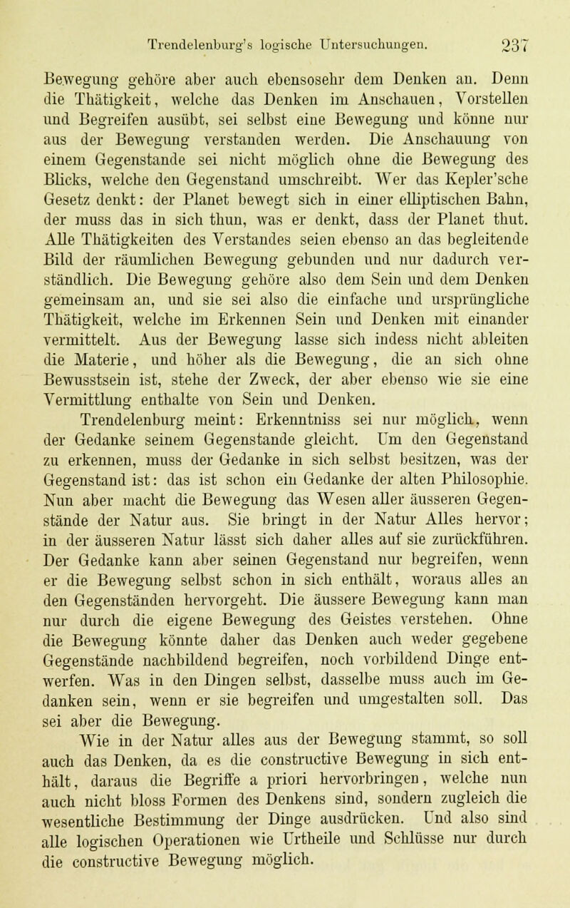 Bewegung gehöre aber auch ebensosehr dem Denken an. Denn die Thätigkeit, welche das Denken im Anschauen, Vorstellen und Begreifen ausübt, sei selbst eine Bewegung und könne nur aus der Bewegung verstanden werden. Die Anschauung von einem Gegenstande sei nicht möglich ohne die Bewegung des Blicks, welche den Gegenstand umschreibt. Wer das Kepler'sche Gesetz denkt: der Planet bewegt sich in einer elliptischen Bahn, der muss das in sich thun, was er denkt, dass der Planet thut. Alle Thätigkeiten des Verstandes seien ebenso an das begleitende Bild der räumlichen Bewegung gebunden und nur dadurch ver- ständlich. Die Bewegung gehöre also dem Sein und dem Denken gemeinsam an, und sie sei also die einfache und ursprüngliche Thätigkeit, welche im Erkennen Sein und Denken mit einander vermittelt. Aus der Bewegung lasse sich indess nicht ableiten die Materie, und höher als die Bewegung, die an sich ohne Bewusstsein ist, stehe der Zweck, der aber ebenso wie sie eine Vermittlung enthalte von Sein und Denken. Trendelenburg meint: Erkenntniss sei nur möglich, wenn der Gedanke seinem Gegenstände gleicht. Um den Gegenstand zu erkennen, muss der Gedanke in sich selbst besitzen, was der Gegenstand ist: das ist schon ein Gedanke der alten Philosophie. Nun aber macht die Bewegung das Wesen aller äusseren Gegen- stände der Natur aus. Sie bringt in der Natur Alles hervor; in der äusseren Natur lässt sich daher alles auf sie zurückführen. Der Gedanke kann aber seinen Gegenstand nur begreifen, wenn er die Bewegung selbst schon in sich enthält, woraus alles an den Gegenständen hervorgeht. Die äussere Bewegung kann man nur durch die eigene Bewegung des Geistes verstehen. Ohne die Bewegung könnte daher das Denken auch weder gegebene Gegenstände nachbildend begreifen, noch vorbildend Dinge ent- werfen. Was in den Dingen selbst, dasselbe muss auch im Ge- danken sein, wenn er sie begreifen und umgestalten soll. Das sei aber die Bewegung. Wie in der Natur alles aus der Bewegung stammt, so soll auch das Denken, da es die constructive Bewegung in sich ent- hält, daraus die Begriffe a priori hervorbringen, welche nun auch nicht bloss Formen des Denkens sind, sondern zugleich die wesentliche Bestimmung der Dinge ausdrücken. Und also sind alle logischen Operationen wie Urtheile und Schlüsse nur durch die constructive Bewegung möglich.