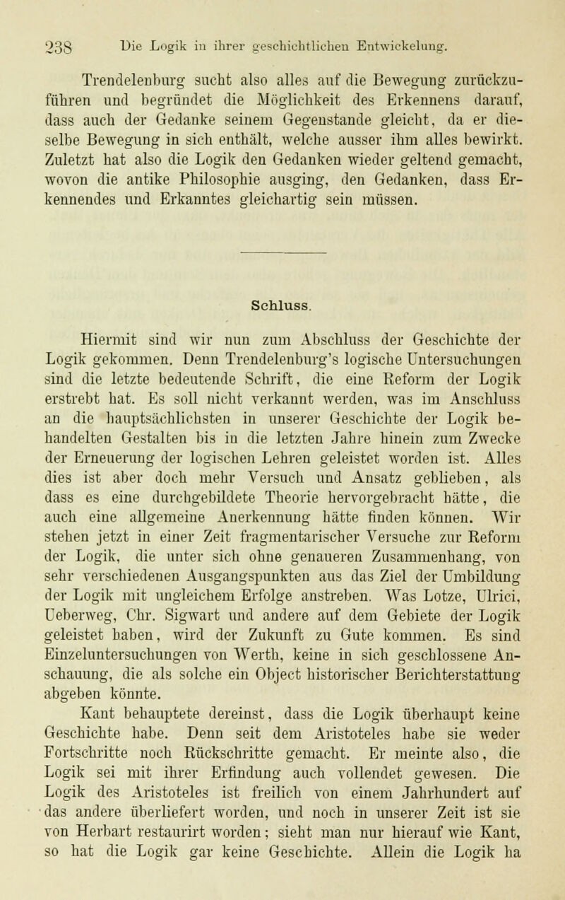 Trendelenburg sucht also alles auf die Bewegung zurückzu- führen und begründet die Möglichkeit des Erkennens darauf, dass auch der Gedanke seinem Gegenstande gleicht, da er die- selbe Bewegung in sich enthält, welche ausser ihm alles bewirkt. Zuletzt hat also die Logik den Gedanken wieder geltend gemacht, wovon die antike Philosophie ausging, den Gedanken, dass Er- kennendes und Erkanntes gleichartig sein müssen. Sehluss. Hiermit sind wir nun zum Abschluss der Geschichte der Logik gekommen. Denn Trendelenburg's logische Untersuchungen sind die letzte bedeutende Schrift, die eine Reform der Logik erstrebt hat. Es soll nicht verkanut werden, was im Anschluss an die hauptsächlichsten in unserer Geschichte der Logik be- handelten Gestalten bis in die letzten Jahre hinein zum Zwecke der Erneuerung der logischen Lehren geleistet worden ist. Alles dies ist aber doch mehr Versuch und Ansatz geblieben, als dass es eine durchgebildete Theorie hervorgebracht hätte, die auch eine allgemeine Anerkennung hätte finden können. Wir stehen jetzt in einer Zeit fragmentarischer Versuche zur Reform der Logik, die unter sich ohne genaueren Zusammenhang, von sehr verschiedenen Ausgangspunkten aus das Ziel der Umbildung der Logik mit ungleichem Erfolge anstreben. Was Lotze, Ulrici, Ueberweg, Chr. Sigwart und andere auf dem Gebiete der Logik geleistet haben, wird der Zukunft zu Gute kommen. Es sind Einzeluntersuchungen von Werth, keine in sich geschlossene An- schauung, die als solche ein Object historischer Berichterstattung abgeben könnte. Kant behauptete dereinst, dass die Logik überhaupt keine Geschichte habe. Denn seit dem Aristoteles habe sie weder Fortschritte noch Rückschritte gemacht. Er meinte also, die Logik sei mit ihrer Erfindung auch vollendet gewesen. Die Logik des Aristoteles ist freilich von einem Jahrhundert auf das andere überliefert worden, und noch in unserer Zeit ist sie von Herbart restaurirt worden; sieht man nur hierauf wie Kant, so hat die Logik gar keine Geschichte. Allein die Logik ha