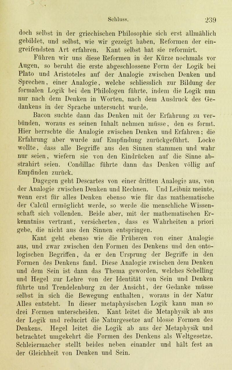 doch selbst in der griechischen Philosophie sich erst allmählich gebildet, und selbst, wie wir gezeigt haben, Reformen der ein- greifendsten Art erfahren. Kant selbst hat sie reformirt. Führen wir uns diese Reformen in der Kürze nochmals vor Augen, so beruht die erste abgeschlossene Form der Logik bei Plato und Aristoteles auf der Analogie zwischen Denken und Sprechen, einer Analogie, welche schliesslich zur Bildung der formalen Logik bei den Philologen führte, indem die Logik nun nur nach dem Denken in Worten, nach dem Ausdruck des Ge- dankens in der Sprache untersucht wurde. Bacon suchte dann das Denken mit der Erfahrung zu ver- bünden, woraus es seinen Inhalt nehmen müsse, den es formt. Hier herrschte die Analogie zwischen Denken und Erfahren; die Erfahrung aber wurde auf Empfindung zurückgeführt. Locke wollte, dass alle Begriffe aus den Sinnen stammen und wahr nur seien, wiefern sie von den Eindrücken auf die Sinne ab- strahirt seien. Condillac führte dann das Denken völlig auf Empfinden zurück. Dagegen geht Descartes von einer dritten Analogie aus, von der Analogie zwischen Denken und Rechnen. Und Leibniz meinte, wenn erst für alles Denken ebenso wie für das mathematische der Calcül ermöglicht werde, so werde die menschliche Wissen- schaft sich vollenden. Beide aber, mit der mathematischen Er- kenntniss vertraut, versicherten, dass es Wahrheiten a priori gebe, die nicht aus den Sinnen entspringen. Kant geht ebenso wie die Früheren von einer Analogie aus, und zwar zwischen den Formen des Denkens und den onto- logischen Begriffen, da er den Ursprung der Begriffe in den Formen des Denkens fand. Diese Analogie zwischen dem Denken und dem Sein ist dann das Thema geworden, welches Schelling und Hegel zur Lehre von der Identität von Sein und Denken führte und Trendelenburg zu der Ansicht, der Gedanke müsse selbst in sich die Bewegung enthalten, woraus in der Natur Alles entsteht. In dieser metaphysischen Logik kann man so drei Formen unterscheiden. Kant leitet die Metaphysik ab aus der Logik und reducirt die Naturgesetze auf blosse Formen des Denkens. Hegel leitet die Logik ab aus der Metaphysik und betrachtet umgekehrt die Formen des Denkens als Weltgesetze. Schleiermacher stellt beides neben einander und hält fest an der Gleichheit von Denken und Sein.