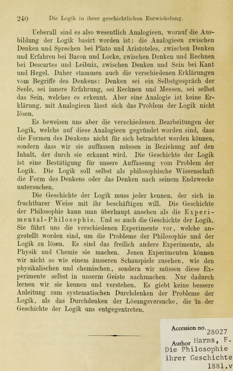 Ueberall sind es also wesentlich Analogieen, worauf die Aus- bildung der Logik basirt worden ist: die Analogieen zwischen Denken und Sprechen bei Plato und Aristoteles, zwischen Denken und Erfahren bei Bacon und Locke, zwischen Denken und Eechnen bei Descartes und Leibniz, zwischen Denken und Sein bei Kant und Hegel. Daher stammen auch die verschiedenen Erklärungen vom Begriffe des Denkens: Denken sei ein Selbstgespräch der Seele, sei innere Erfahrung, sei Kechnen und Messen, sei selbst das Sein, welches es erkennt. Aber eine Analogie ist keine Er- klärung, mit Analogieen lässt sich das Problem der Logik nicht lösen. Es beweisen uns aber die verschiedenen Bearbeitungen der Logik, welche auf diese Analogieen gegründet worden sind, dass die Formen des Denkens nicht für sich betrachtet werden können, sondern dass wir sie auffassen müssen in Beziehung auf den Inhalt, der durch sie erkannt wird. Die Geschichte der Logik ist eine Bestätigung für unsere Auffassung vom Problem der Logik. Die Logik soll selbst als philosophische Wissenschaft die Form des Denkens oder das Denken nach seinem Endzwecke untersuchen. Die Geschichte der Logik muss jeder kennen, der sich in fruchtbarer Weise mit ihr beschäftigen will. Die Geschichte der Philosophie kann man überhaupt ansehen als die Experi- mental-Philosophie. Und so auch die Geschichte der Logik. Sie führt uns die verschiedenen Experimente vor, welche an- gestellt worden sind, um die Probleme der Philosophie und der Logik zu lösen. Es sind das freilich andere Experimente, als Physik und Chemie sie machen. Jenen Experimenten können wir nicht so wie einem äusseren Schauspiele zusehen, wie den physikalischen und chemischen, sondern wir müssen diese Ex- perimente selbst in unserm Geiste nachmachen. Nur dadurch lernen wir sie kennen und verstehen. Es giebt keine bessere Anleitung zum systematischen Durchdenken der Probleme der Logik, als das Durchdenken der Lösungsversuche, die in der Geschichte der Logik uns entgegentreten. Accession no. ? AuthorHarmS' F Die Philosophie ihrer Geschichte 1881.v