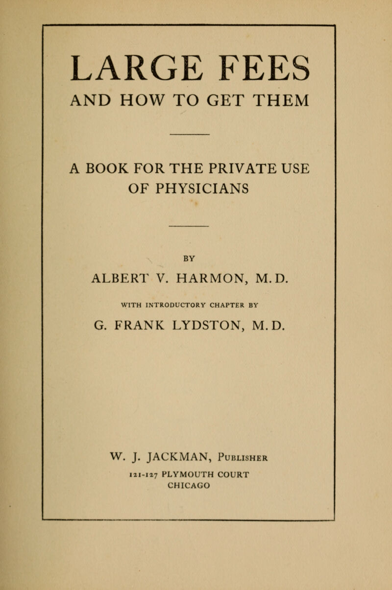 LARGE FEES AND HOW TO GET THEM A BOOK FOR THE PRIVATE USE OF PHYSICIANS BY ALBERT V. HARMON, M.D. WITH INTRODUCTORY CHAPTER BY G. FRANK LYDSTON, M.D. W. J. JACKMAN, Publisher 121-127 PLYMOUTH COURT CHICAGO