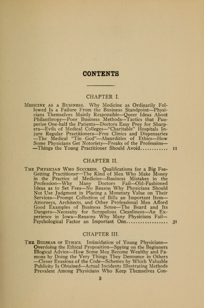 CONTENTS CHAPTER I. Medicine as a Business. Why Medicine as Ordinarily Fol- lowed Is a Failure From the Business Standpoint—Physi- cians Themselves Mainly Responsible—Queer Ideas About Philanthropy—Poor Business Methods—Tactics that Pau- perize One-half the Patients—Doctors Easy Prey for Sharp- ers—Evils of Medical Colleges—Charitable Hospitals In- jure Regular Practitioners—Free Clinics and Dispensaries —The Medical 'Tin God—Absurdities of Ethics—How Some Physicians Get Notoriety—Freaks of the Profession— —Things the Young Practitioner Should Avoid II CHAPTER II. The Physician Who Succeeds. Qualifications for a Big Fee- Getting Practitioner—The Kind of Men Who Make Money in the Practice of Medicine—Business Mistakes in the Profession—Why Many Doctors Fail—Old-Fashioned Ideas as to Set Fees—No Reason Why Physicians Should Not Use Judgment in Placing a Monetary Value on Their Services—Prompt Collection of Bills an Important Item— Attorneys, Architects, and Other Professional Men Afford Good Examples of Business Sense—The Beard and Its Dangers—Necessity for Scrupulous Cleanliness—An Ex- perience in Iowa—Reasons Why Many Physicians Fail-^ Psychological Factor an Important One 31 CHAPTER III. The Bugbear of Ethics. Intimidation of Young Physicians— Overdoing the Ethical Proposition—Spying on the Beginners Illogical Advice—How Some Men Become Wealthy and Fa- mous by Doing the Very Things They Denounce in Others —Clever Evasions of the Code—Schemes by Which Valuable Publicity Is Obtained—Actual Incidents Illustrating Methods Prevalent Among Physicians Who Keep Themselves Con-