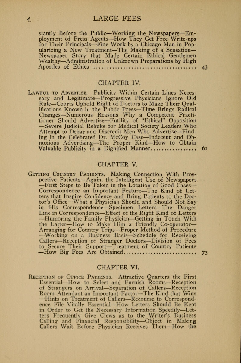 stantly Before the Public—Working the Newspapers—Em- ployment of Press Agents—How They Get Free Write-ups for Their Principals—Fine Work by a Chicago Man in Pop- ularizing a New Treatment—The Making of a Sensation— Newspaper Story that Made Certain Ethical Gentlemen Wealthy—Administration of Unknown Preparations by High Apostles of Ethics 43 CHAPTER IV. Lawful to Advertise. Publicity Within Certain Lines Neces- sary and Legitimate—Progressive Physicians Ignore Old Rule—Courts Uphold Right of Doctors to Make Their Qual- ifications Known in the Public Press—Time Brings Radical Changes—Numerous Reasons Why a Competent Practi- tioner Should Advertise—Futility of Ethical Opposition —Severe Judicial Rebuke for Medical Society Leaders Who Attempt to Debar and Discredit Men Who Advertise—Find- ing in the Celebrated Dr. McCoy Case—Indecent and Ob- noxious Advertising—The Proper Kind—How to Obtain Valuable Publicity in a Dignified Manner 61 CHAPTER V. Getting Country Patients. Making Connection With Pros- pective Patients—Again, the Intelligent Use of Newspapers —First Steps to Be Taken in the Location of Good Cases— Correspondence an Important Feature—The Kind of Let- ters that Inspire Confidence and Bring Patients to the Doc- tor's Office—-What a Physician Should and Should Not Say in His Correspondence—Specimen Letters—The Danger Line in Correspondence—Effect of the Right Kind of Letters —Humoring the Family Physician—Getting in Touch With the Latter—How to Make Him a Friendly Co-operator— Arranging for Country Trips—Proper Method of Procedure —Working on a Business Basis—Schedule for Receiving Callers—Reception of Stranger Doctors—Division of Fees to Secure Their Support—Treatment of Country Patients —How Big Fees Are Obtained 73 CHAPTER VI. Reception of Office Patients. Attractive Quarters the First Essential—How to Select and Furnish Rooms—Reception of Strangers on Arrival—Separation of Callers—Reception Room Attendant an Important Factor—The Kind that Wins —Hints on Treatment of Callers—Recourse to Correspond- ence File Vitally Essential—How Letters Should Be Kept in Order to Get the Necessary Information Speedily—Let- ters Frequently Give Clews as to the Writer's Business Calling and Financial Responsibility—Object in Making Callers Wait Before Physician Receives Them—How the