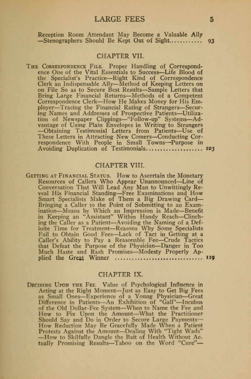 Reception Room Attendant May Become a Valuable Ally —Stenographers Should Be Kept Out of Sight 93 CHAPTER VII. The Correspondence File. Proper Handling of Correspond- ence One of the Vital Essentials to Success—Life Blood of the Specialist's Practice—Right Kind of Correspondence Clerk an Indispensable Ally—Method of Keeping Letters on on File So as to Secure Best Results—Sample Letters that Bring Large Financial Returns—Methods of a Competent Correspondence Clerk—How He Makes Money for His Em- ployer—Tracing the Financial Rating of Strangers—Secur- ing Names and Addresses of Prospective Patients—Utiliza- tion of Newspaper Clippings—Follow-up Systems—Ad- vantage of Using Plain Envelopes in Writing to Strangers —Obtaining Testimonial Letters from Patients—Use of These Letters in Attracting New Comers—Conducting Cor- respondence With People in Small Towns—'Purpose in Avoiding Duplication of Testimonials 103 CHAPTER VIII. Getting at Financial Status. How to Ascertain the Monetary Resources of Callers Who Appear Unannounced—Line of Conversation That Will Lead Any Man to Unwittingly Re- veal His Financial Standing—Free Examinations and How Smart Specialists Make of Them a Big Drawing Card— Bringing a Caller to the Point of Submitting to an Exam- ination—Means by Which an Impression is Made—Benefit in Keeping an Assistant Within Handy Reach—Clinch- ing the Caller as a Patient—Avoiding the Naming of a Def- inite Time for Treatment—Reasons Why Some Specialists Fail to Obtain Good Fees—Lack of Tact in Getting at a Caller's Ability to Pay a Reasonable Fee—Crude Tactics that Defeat the Purpose of the Physician—Danger in Too Much Haste and Rash Promises—Modesty Properly Ap- plied the Great Winner , 119 CHAPTER IX. Deciding Upon the Fee. Value of Psychological Influence in Acting at the Right Moment—Just as Easy to Get Big Fees Small Ones—Experience of a Young Physician—Great Difference in Patients—An Exhibition of Gall—Incubus of the Old Dollar-Fee System—When to Name the Fee and I low to Fix Upon the Amount—What the Practitioner Should Say and Do in Order tO Secure Large Payments - I low Reduction May Be Gracefully Made When a Patient Pro! gainst the Amount—Dealing With Tighl Wads —How to Skilfully Dangle the Bail of Health Without Ac- tually Promising Results—Taboo on the Word Cure—