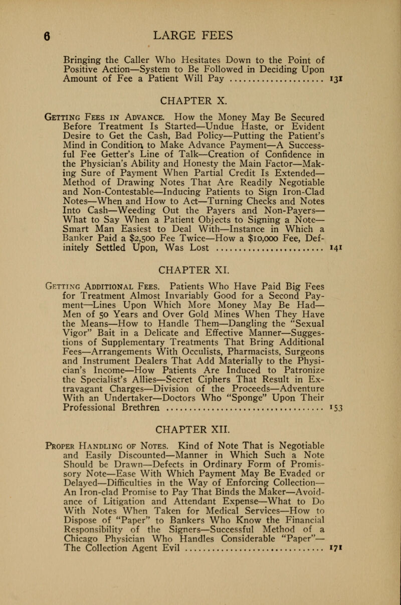 Bringing the Caller Who Hesitates Down to the Point of Positive Action—System to Be Followed in Deciding Upon Amount of Fee a Patient Will Pay 131 CHAPTER X. Getting Fees in Advance. How the Money May Be Secured Before Treatment Is Started—Undue Haste, or Evident Desire to Get the Cash, Bad Policy—Putting the Patient's Mind in Condition, to Make Advance Payment—A Success- ful Fee Getter's Line of Talk—Creation of Confidence in the Physician's Ability and Honesty the Main Factor—Mak- ing Sure of Payment When Partial Credit Is Extended— Method of Drawing Notes That Are Readily Negotiable and Non-Contestable—Inducing Patients to Sign Iron-Clad Notes—When and How to Act—Turning Checks and Notes Into Cash—Weeding Out the Payers and Non-Payers— What to Say When a Patient Objects to Signing a Note— Smart Man Easiest to Deal With—Instance in Which a Banker Paid a $2,500 Fee Twice—How a $10,000 Fee, Def- initely Settled Upon, Was Lost 141 CHAPTER XL Getting Additional Fees. Patients Who Have Paid Big Fees for Treatment Almost Invariably Good for a Second Pay- ment—Lines Upon Which More Money May Be Had— Men of 50 Years and Over Gold Mines When They Have the Means—How to Handle Them—Dangling the Sexual Vigor Bait in a Delicate and Effective Manner—Sugges- tions of Supplementary Treatments That Bring Additional Fees—Arrangements With Occulists, Pharmacists, Surgeons and Instrument Dealers That Add Materially to the Physi- cian's Income—How Patients Are Induced to Patronize the Specialist's Allies—Secret Ciphers That Result in Ex- travagant Charges—Division of the Proceeds—Adventure With an Undertaker—Doctors Who Sponge Upon Their Professional Brethren 153 CHAPTER XII. Proper Handling of Notes. Kind of Note That is Negotiable and Easily Discounted—Manner in Which Such a Note Should be Drawn—Defects in Ordinary Form of Promis- sory Note—Ease With Which Payment May Be Evaded or Delayed—Difficulties in the Way of Enforcing Collection— An Iron-clad Promise to Pay That Binds the Maker—Avoid- ance of Litigation and Attendant Expense—What to Do With Notes When Taken for Medical Services—How to Dispose of Paper to Bankers Who Know the Financial Responsibility of the Signers—Successful Method of a Chicago Physician Who Handles Considerable Paper— The Collection Agent Evil 171