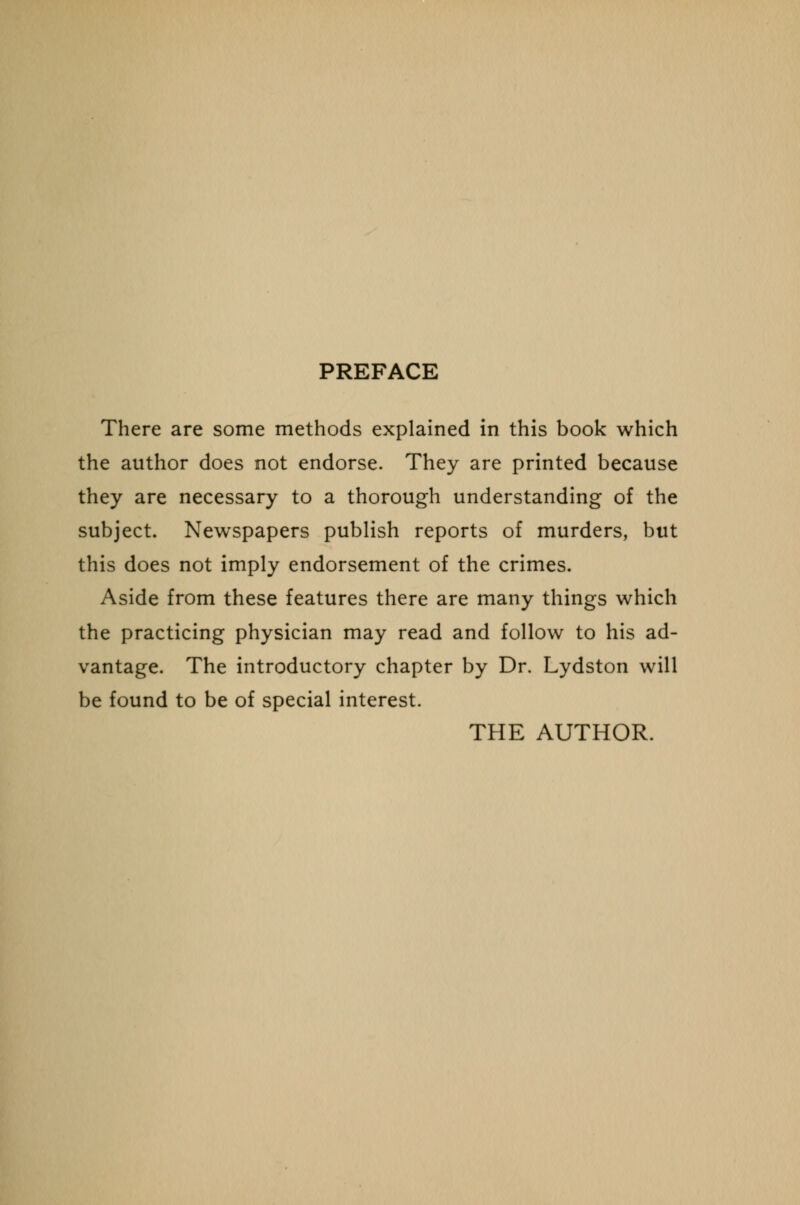 PREFACE There are some methods explained in this book which the author does not endorse. They are printed because they are necessary to a thorough understanding of the subject. Newspapers publish reports of murders, but this does not imply endorsement of the crimes. Aside from these features there are many things which the practicing physician may read and follow to his ad- vantage. The introductory chapter by Dr. Lydston will be found to be of special interest. THE AUTHOR.