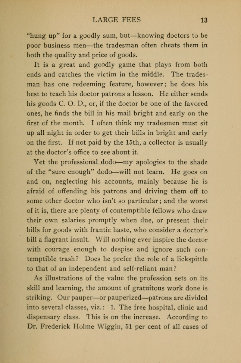 hung up for a goodly sum, but—knowing doctors to be poor business men—the tradesman often cheats them in both the quality and price of goods. It is a great and goodly game that plays from both ends and catches the victim in the middle. The trades- man has one redeeming feature, however; he does his best to teach his doctor patrons a lesson. He either sends his goods C. O. D., or, if the doctor be one of the favored ones, he finds the bill in his mail bright and early on the first of the month. I often think my tradesmen must sit up all night in order to get their bills in bright and early on the first. If not paid by the 15th, a collector is usually at the doctor's office to see about it. Yet the professional dodo—my apologies to the shade of the sure enough dodo—will not learn. He goes on and on, neglecting his accounts, mainly because he is afraid of offending his patrons and driving them off to some other doctor who isn't so particular; and the worst of it is, there are plenty of contemptible fellows who draw their own salaries promptly when due, or present their bills for goods with frantic haste, who consider a doctor's bill a flagrant insult. Will nothing ever inspire the doctor with courage enough to despise and ignore such con- temptible trash? Does he prefer the role of a lickspittle to that of an independent and self-reliant man? As illustrations of the value the profession sets on its skill and learning, the amount of gratuitous work done is striking. Our pauper—or pauperized—patrons are divided into several classes, viz.: 1. The free hospital, clinic and dispensary class. This is on the increase. According to Dr. Frederick Holme Wiggin, 51 per cent of all cases of