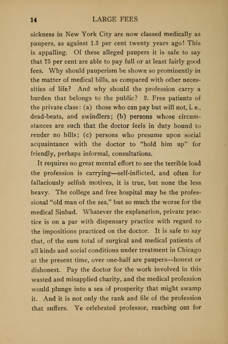 sickness in New York City are now classed medically as paupers, as against 1.5 per cent twenty years ago! This is appalling. Of these alleged paupers it is safe to say that 75 per cent are able to pay full or at least fairly good fees. Why should pauperism be shown so prominently in the matter of medical bills, as compared with other neces- sities of life? And why should the profession carry a burden that belongs to the public? 2. Free patients of the private class: (a) those who can pay but will not, i. e., dead-beats, and swindlers; (b) persons whose circum- stances are such that the doctor feels in duty bound to render no bills; (c) persons who presume upon social acquaintance with the doctor to hold him up for friendly, perhaps informal, consultations. It requires no great mental effort to see the terrible load the profession is carrying—self-inflicted, and often for fallaciously selfish motives, it is true, but none the less heavy. The college and free hospital may be the profes- sional old man of the sea/' but so much the worse for the medical Sinbad. Whatever the explanation, private prac- tice is on a par with dispensary practice with regard to the impositions practiced on the doctor. It is safe to say that, of the sum total of surgical and medical patients of all kinds and social conditions under treatment in Chicago at the present time, over one-half are paupers—honest or dishonest. Pay the doctor for the work involved in this wasted and misapplied charity, and the medical profession would plunge into a sea of prosperity that might swamp it. And it is not only the rank and file of the profession that suffers. Ye celebrated professor, reaching out for