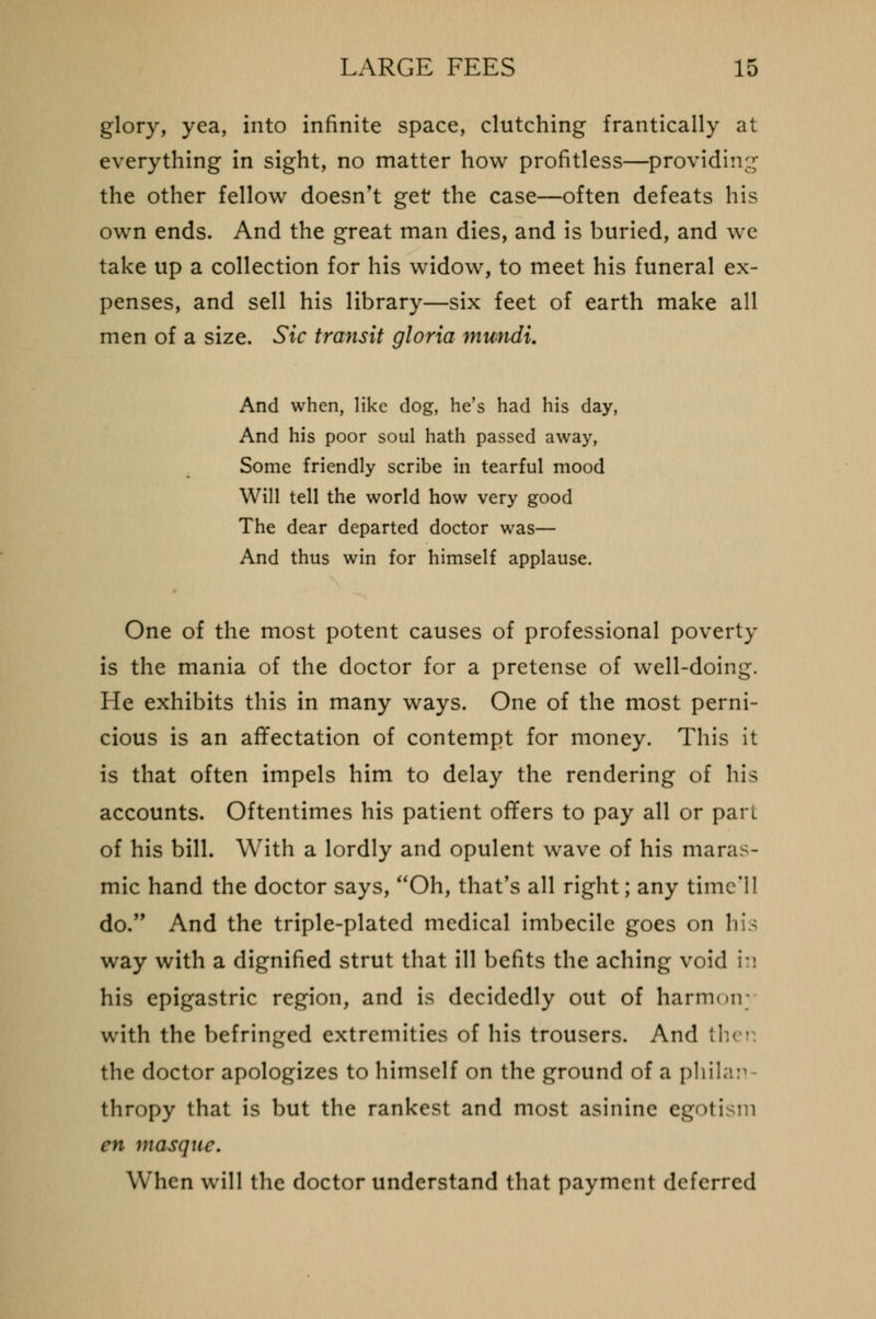 glory, yea, into infinite space, clutching frantically at everything in sight, no matter how profitless—providing the other fellow doesn't get the case—often defeats his own ends. And the great man dies, and is buried, and we take up a collection for his widow, to meet his funeral ex- penses, and sell his library—six feet of earth make all men of a size. Sic transit gloria mundi. And when, like dog, he's had his day, And his poor soul hath passed away, Some friendly scribe in tearful mood Will tell the world how very good The dear departed doctor was— And thus win for himself applause. One of the most potent causes of professional poverty is the mania of the doctor for a pretense of well-doing. He exhibits this in many ways. One of the most perni- cious is an affectation of contempt for money. This it is that often impels him to delay the rendering of his accounts. Oftentimes his patient offers to pay all or part of his bill. With a lordly and opulent wave of his maras- mic hand the doctor says, Oh, that's all right; any time'll do. And the triple-plated medical imbecile goes on his way with a dignified strut that ill befits the aching void i:\ his epigastric region, and is decidedly out of harmoir with the befringed extremities of his trousers. And th< i the doctor apologizes to himself on the ground of a philan thropy that is but the rankest and most asinine egotism en masque. When will the doctor understand that payment deferred