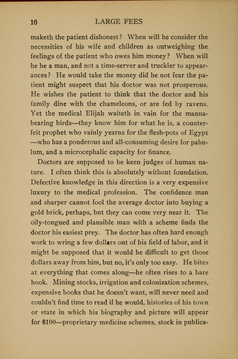 maketh the patient dishonest? When will he consider the necessities of his wife and children as outweighing the feelings of the patient who owes him money? When will he be a man, and not a time-server and truckler to appear- ances ? He would take the money did he not fear the pa- tient might suspect that his doctor was not prosperous. He wishes the patient to think that the doctor and his family dine with the chameleons, or are fed by ravens. Yet the medical Elijah waiteth in vain for the manna- bearing birds—they know him for what he is, a counter- feit prophet who vainly yearns for the flesh-pots of Egypt —who has a ponderous and all-consuming desire for pabu- lum, and a microcephalic capacity for finance. Doctors are supposed to be keen judges of human na- ture. I often think this is absolutely without foundation. Defective knowledge in this direction is a very expensive luxury to the medical profession. The confidence man and sharper cannot fool the average doctor into buying a gold brick, perhaps, but they can come very near it. The oily-tongued and plausible man with a scheme finds the doctor his easiest prey. The doctor has often hard enough work to wring a few dollars out of his field of labor, and it might be supposed that it would be difficult to get those dollars away from him, but no, it's only too easy. He bites at everything that comes along—he often rises to a bare hook. Mining stocks, irrigation and colonization schemes, expensive books that he doesn't want, will never need and couldn't find time to read if he would, histories of his town or state in which his biography and picture will appear for $100—proprietary medicine schemes, stock in publica-