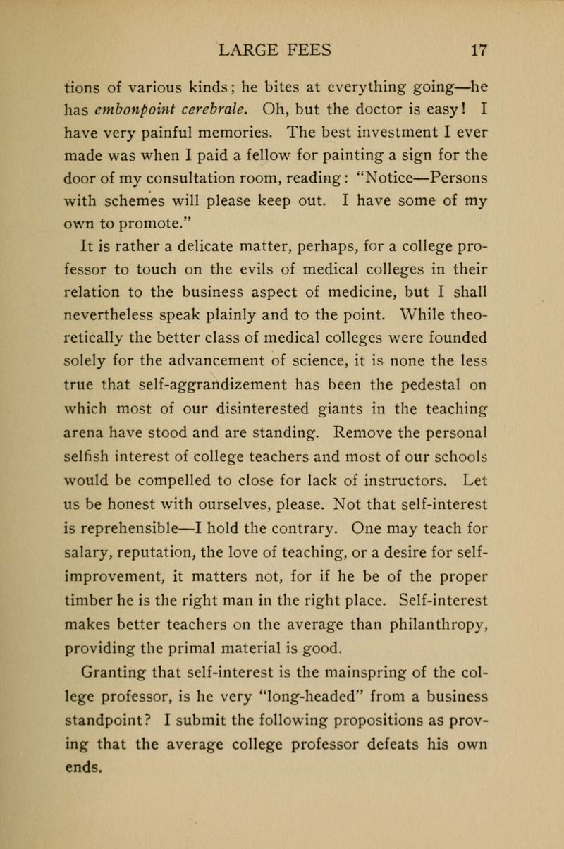 tions of various kinds; he bites at everything going—he has embonpoint cerebrale. Oh, but the doctor is easy! I have very painful memories. The best investment I ever made was when I paid a fellow for painting a sign for the door of my consultation room, reading: Notice—Persons with schemes will please keep out. I have some of my own to promote. It is rather a delicate matter, perhaps, for a college pro- fessor to touch on the evils of medical colleges in their relation to the business aspect of medicine, but I shall nevertheless speak plainly and to the point. While theo- retically the better class of medical colleges were founded solely for the advancement of science, it is none the less true that self-aggrandizement has been the pedestal on which most of our disinterested giants in the teaching arena have stood and are standing. Remove the personal selfish interest of college teachers and most of our schools would be compelled to close for lack of instructors. Let us be honest with ourselves, please. Not that self-interest is reprehensible—I hold the contrary. One may teach for salary, reputation, the love of teaching, or a desire for self- improvement, it matters not, for if he be of the proper timber he is the right man in the right place. Self-interest makes better teachers on the average than philanthropy, providing the primal material is good. Granting that self-interest is the mainspring of the col- lege professor, is he very long-headed from a business standpoint? I submit the following propositions as prov- ing that the average college professor defeats his own ends.
