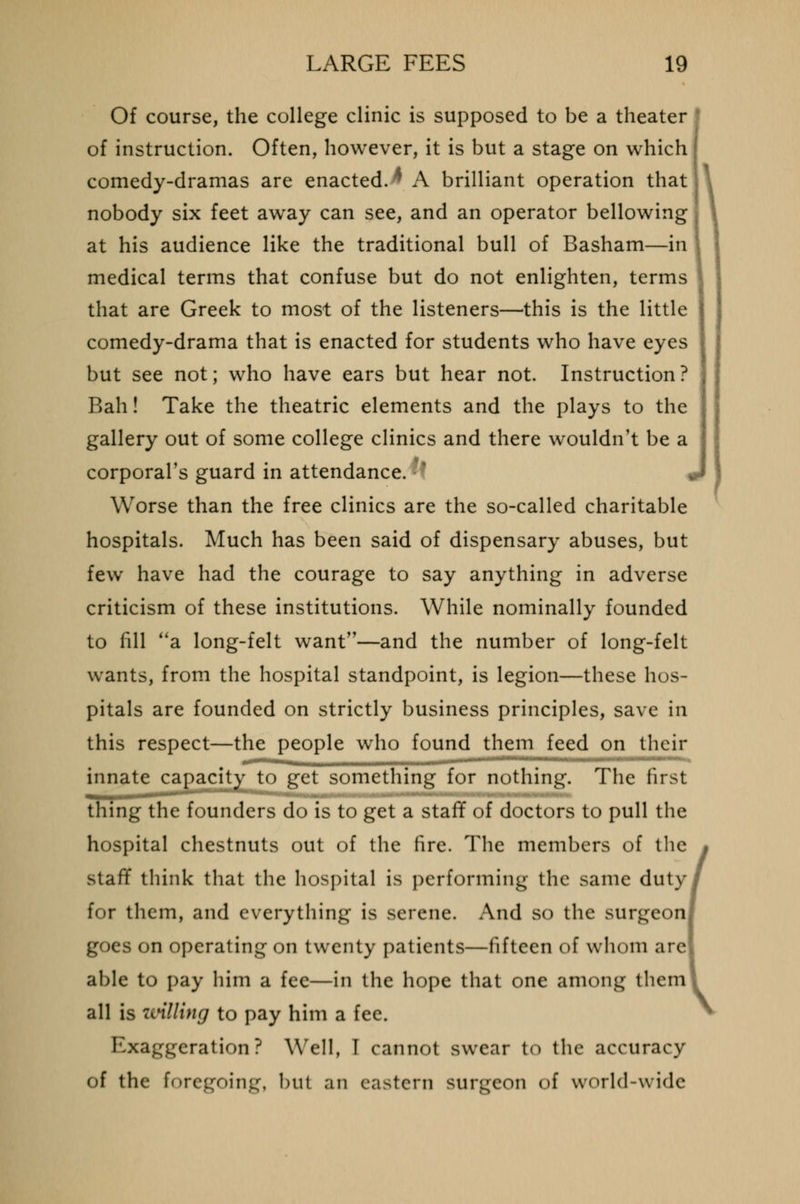 Of course, the college clinic is supposed to be a theater of instruction. Often, however, it is but a stage on which comedy-dramas are enacted.* A brilliant operation that nobody six feet away can see, and an operator bellowing at his audience like the traditional bull of Basham—in medical terms that confuse but do not enlighten, terms that are Greek to most of the listeners—this is the little comedy-drama that is enacted for students who have eyes but see not; who have ears but hear not. Instruction? Bah! Take the theatric elements and the plays to the gallery out of some college clinics and there wouldn't be a corporal's guard in attendance. '•■ < Worse than the free clinics are the so-called charitable hospitals. Much has been said of dispensary abuses, but few have had the courage to say anything in adverse criticism of these institutions. While nominally founded to fill a long-felt want—and the number of long-felt wants, from the hospital standpoint, is legion—these hos- pitals are founded on strictly business principles, save in this respect—the people who found them feed on their innate capacity to gel something for nothing. The first thing the founders do is to get a staff of doctors to pull the hospital chestnuts out of the fire. The members of the staff think that the hospital is performing the same duty for them, and everything is serene. And so the surgeon] goes on operating on twenty patients—fifteen of whom are able to pay him a fee—in the hope that one among them all is willing to pay him a fee. Exaggeration? Well, I cannot swear to the accuracy of the foregoing, but an eastern surgeon of world-wide \