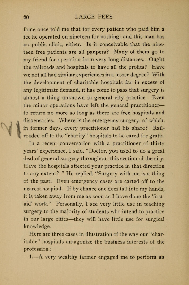 Nt fame once told me that for every patient who paid him a fee he operated on nineteen for nothing; and this man has no public clinic, either. Is it conceivable that the nine- teen free patients are all paupers? Many of them go to my friend for operation from very long distances. Ought the railroads and hospitals to have all the profits? Have we not all had similar experiences in a lesser degree ? With the development of charitable hospitals far in excess of any legitimate demand, it has come to pass that surgery is almost a thing unknown in general city practice. Even the minor operations have left the general practitioner— to return no more so long as there are free hospitals and dispensaries. Where is the emergency surgery, of which, in former days, every practitioner had his share? Rail- roaded off to the charity hospitals to be cared for gratis. In a recent conversation with a practitioner of thirty years' experience, I said, Doctor, you used to do a great deal of general surgery throughout this section of the city. Have the hospitals affected your practice in that direction to any extent?  He replied, Surgery with me is a thing of the past. Even emergency cases are carted off to the nearest hospital. If by chance one does fall into my hands, it is taken away from me as soon as I have done the 'first- aid' work. Personally, I see very little use in teaching surgery to the majority of students who intend to practice in our large cities—they will have little use for surgical knowledge. Here are three cases in illustration of the way our char- itable hospitals antagonize the business interests of the profession: 1.—A very wealthy farmer engaged me to perform an
