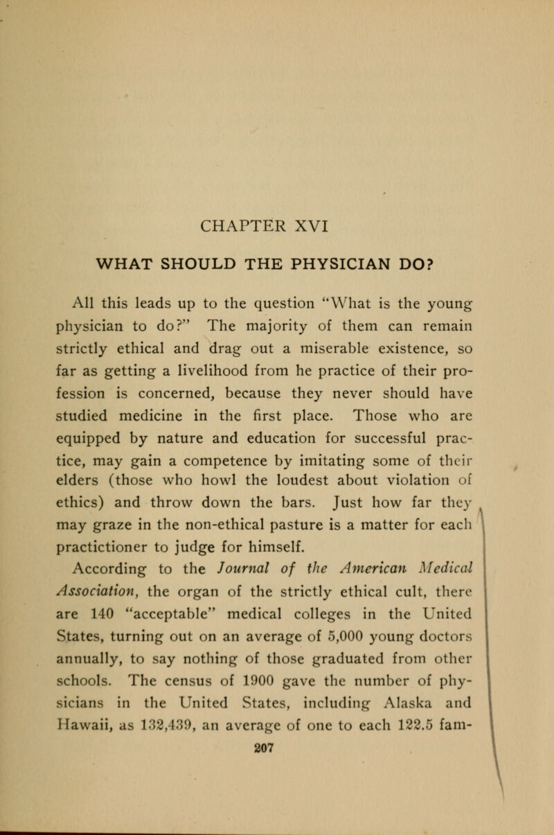 CHAPTER XVI WHAT SHOULD THE PHYSICIAN DO? All this leads up to the question What is the young physician to do? The majority of them can remain strictly ethical and drag out a miserable existence, so far as getting a livelihood from he practice of their pro- fession is concerned, because they never should have studied medicine in the first place. Those who are equipped by nature and education for successful prac- tice, may gain a competence by imitating some of their elders (those who howl the loudest about violation of ethics) and throw down the bars. Just how far they may graze in the non-ethical pasture is a matter for each practictioner to judge for himself. According to the Journal of the American Medical Association, the organ of the strictly ethical cult, there are 140 acceptable medical colleges in the United States, turning out on an average of 5,000 young doct annually, to say nothing of those graduated from other schools. The census of 1900 gave the number of phy- sicians in the United States, including Alaska and Hawaii, as 132,489, an average of one to each 122.5 fam-