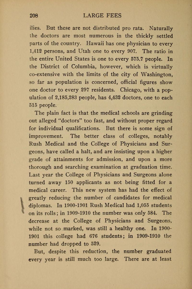 1 ilies. But these are not distributed pro rata. Naturally the doctors are most numerous in the thickly settled parts of the country. Hawaii has one physician to every 1,412 persons, and Utah one to every 907. The ratio in the entire United States is one to every 575.7 people. In the District of Columbia, however, which is virtually co-extensive with the limits of the city of Washington, so far as population is concerned, official figures show one doctor to every 297 residents. Chicago, with a pop- ulation of 2,185,283 people, has 4,432 doctors, one to each 515 people. The plain fact is that the medical schools are grinding out alleged doctors too fast, and without proper regard for individual qualifications. But there is some sign of improvement. The better class of colleges, notably Rush Medical and the College of Physicians and Sur- geons, have called a halt, and are insisting upon a higher grade of attainments for admission, and upon a more thorough and searching examination at graduation time. Last year the College of Physicians and Surgeons alone turned away 150 applicants as not being fitted for a medical career. This new system has had the effect of greatly reducing the number of candidates for medical diplomas. In 1900-1901 Rush Medical had 1,055 students on its rolls; in 1909-1910 the number was only 584. The decrease at the College of Physicians and Surgeons, while not so marked, was still a healthy one. In 1900- 1901 this college had 676 students; in 1909-1910 the number had dropped to 529. But, despite this reduction, the number graduated every year is still much too large. There are at least