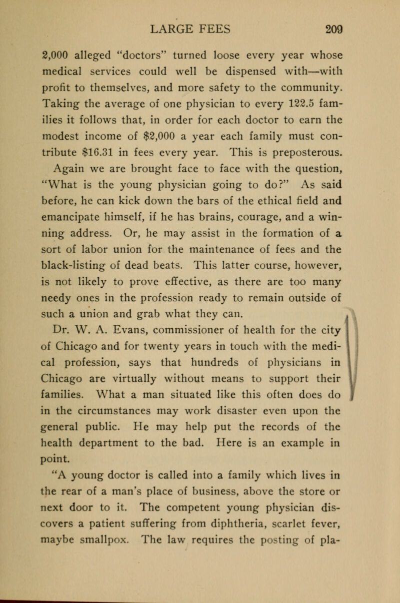 2,000 alleged doctors turned loose every year whose medical services could well be dispensed with—with profit to themselves, and more safety to the community. Taking the average of one physician to every 122.5 fam- ilies it follows that, in order for each doctor to earn the modest income of $2,000 a year each family must con- tribute $1G.31 in fees every year. This is preposterous. Again we are brought face to face with the question, What is the young physician going to do? As said before, he can kick down the bars of the ethical field and emancipate himself, if he has brains, courage, and a win- ning address. Or, he may assist in the formation of a sort of labor union for the maintenance of fees and the black-listing of dead beats. This latter course, however, is not likely to prove effective, as there are too many needy ones in the profession ready to remain outside of such a union and grab what they can. Dr. W. A. Evans, commissioner of health for the city of Chicago and for twenty years in touch with the medi- cal profession, says that hundreds of physicians in Chicago are virtually without means to support their families. What a man situated like this often does do in the circumstances may work disaster even upon the general public. He may help put the records of the health department to the bad. Here is an example in point. A young doctor is called into a family which lives in the rear of a man's place of business, above the store or next door to it. The competent young physician dis- covers a patient suffering from diphtheria, scarlet fever, maybe smallpox. The law requires the posting of pla- i