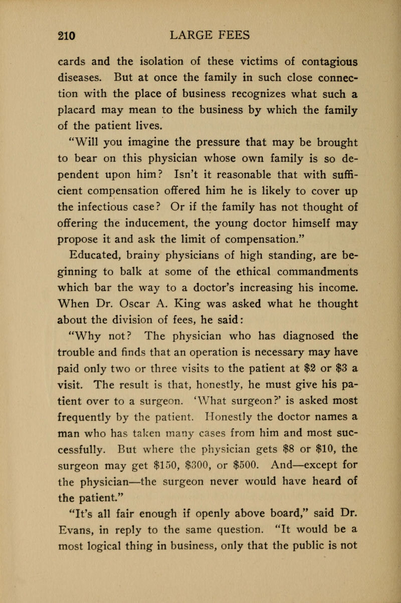 cards and the isolation of these victims of contagious diseases. But at once the family in such close connec- tion with the place of business recognizes what such a placard may mean to the business by which the family of the patient lives. Will you imagine the pressure that may be brought to bear on this physician whose own family is so de- pendent upon him? Isn't it reasonable that with suffi- cient compensation offered him he is likely to cover up the infectious case? Or if the family has not thought of offering the inducement, the young doctor himself may propose it and ask the limit of compensation. Educated, brainy physicians of high standing, are be- ginning to balk at some of the ethical commandments which bar the way to a doctor's increasing his income. When Dr. Oscar A. King was asked what he thought about the division of fees, he said: Why not? The physician who has diagnosed the trouble and finds that an operation is necessary may have paid only two or three visits to the patient at $2 or $3 a visit. The result is that, honestly, he must give his pa- tient over to a surgeon. 'What surgeon?' is asked most frequently by the patient. Honestly the doctor names a man who has taken many cases from him and most suc- cessfully. But where the physician gets $8 or $10, the surgeon may get $150, $300, or $500. And—except for the physician—the surgeon never would have heard of the patient. It's all fair enough if openly above board, said Dr. Evans, in reply to the same question. It would be a most logical thing in business, only that the public is not