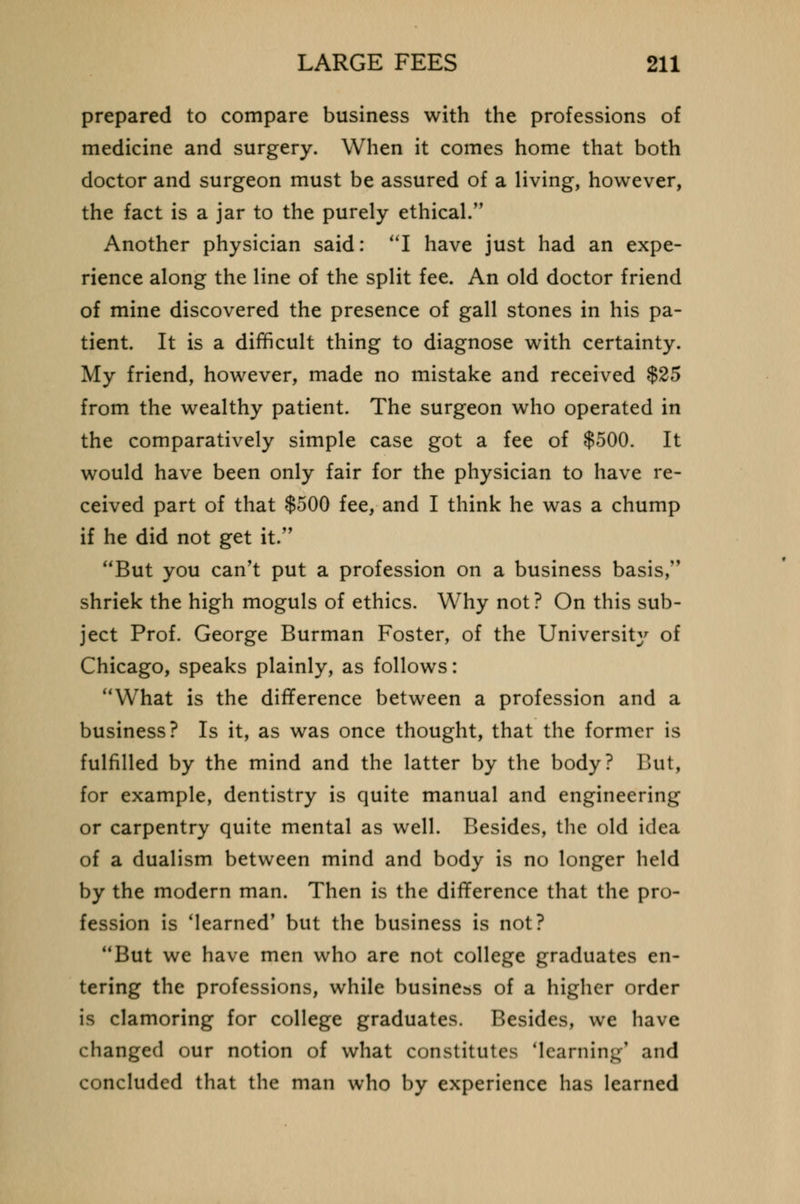 prepared to compare business with the professions of medicine and surgery. When it comes home that both doctor and surgeon must be assured of a living, however, the fact is a jar to the purely ethical.,, Another physician said: I have just had an expe- rience along the line of the split fee. An old doctor friend of mine discovered the presence of gall stones in his pa- tient. It is a difficult thing to diagnose with certainty. My friend, however, made no mistake and received $25 from the wealthy patient. The surgeon who operated in the comparatively simple case got a fee of $500. It would have been only fair for the physician to have re- ceived part of that $500 fee, and I think he was a chump if he did not get it. But you can't put a profession on a business basis, shriek the high moguls of ethics. Why not? On this sub- ject Prof. George Burman Foster, of the Universit}' of Chicago, speaks plainly, as follows: What is the difference between a profession and a business? Is it, as was once thought, that the former is fulfilled by the mind and the latter by the body? But, for example, dentistry is quite manual and engineering or carpentry quite mental as well. Besides, the old idea of a dualism between mind and body is no longer held by the modern man. Then is the difference that the pro- fession is 'learned' but the business is not? But we have men who are not college graduates en- tering the professions, while business of a higher order is clamoring for college graduates. Besides, we have changed our notion of what constitutes learning1 and concluded that the man who by experience has learned