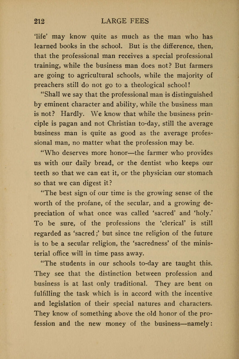 'life' may know quite as much as the man who has learned books in the school. But is the difference, then, that the professional man receives a special professional training, while the business man does not? But farmers are going to agricultural schools, while the majority of preachers still do not go to a theological school! Shall we say that the professional man is distinguished by eminent character and ability, while the business man is not? Hardly. We know that while the business prin- ciple is pagan and not Christian to-day, still the average business man is quite as good as the average profes- sional man, no matter what the profession may be. Who deserves more honor—the farmer who provides us with our daily bread, or the dentist who keeps our teeth so that we can eat it, or the physician our stomach so that we can digest it? The best sign of our time is the growing sense of the worth of the profane, of the secular, and a growing de- preciation of what once was called 'sacred' and 'holy.' To be sure, of the professions the 'clerical' is still regarded as 'sacred;' but since tne religion of the future is to be a secular religion, the 'sacredness' of the minis- terial office will in time pass away. The students in our schools to-day are taught this. They see that the distinction between profession and business is at last only traditional. They are bent on fulfilling the task which is in accord with the incentive and legislation of their special natures and characters. They know of something above the old honor of the pro- fession and the new money of the business—namely: