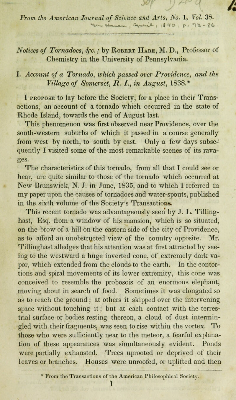 Notices of Tornadoes, Gfc.; by Robert Hare, M. D., Professor of Chemistry in the University of Pennsylvania. I. Account of a Tornado, which passed over Providence, and the Village of Somerset, R. I., in August, 1838.* I propose to lay before the Society, for a place in their Trans- actions, an account of a tornado which occurred in the state of Rhode Island, towards the end of August last. This phenomenon was first observed near Providence, over the south-western suburbs of which it passed in a course generally from west by north, to south by east. Only a few days subse- quently I visited some of the most remarkable scenes of its rava- ges. The characteristics of this tornado, from all that I could see or hear, are quite similar to those of the tornado which occurred at New Brunswick, N. J. in June, 1835, and to which I referred in my paper upon the causes of tornadoes and water-spouts, published in the sixth volume of the Society's Transactions* This recent tornado was advantageously seen by J. L. Tilling- hast, Esq. from a window of his mansion, which is so situated, on the brow of a hill on the eastern side of the city of Providence, as to afford an unobstructed view of the country opposite. Mr. Tillinghast alledges that his attention was at first attracted by see- ing to the westward a huge inverted cone, of extremely dark va- por, which extended from the clouds to the earth. In the contor- tions and spiral movements of its lower extremity, this cone was conceived to resemble the proboscis of an enormous elephant, moving about in search of food. Sometimes it was elongated so as to reach the ground ; at others it skipped over the intervening space without touching it; but at each contact with the terres- trial surface or bodies resting thereon, a cloud of dust intermin- gled with their fragments, was seen to rise within the vortex. To those who were sufficiently near to the meteor, a fearful explana- tion of these appearances was simultaneously evident. Ponds were partially exhausted. Trees uprooted or deprived of their leaves or branches. Houses were unroofed, or uplifted and then * From the Transactions of the American Philosophical Society. 1