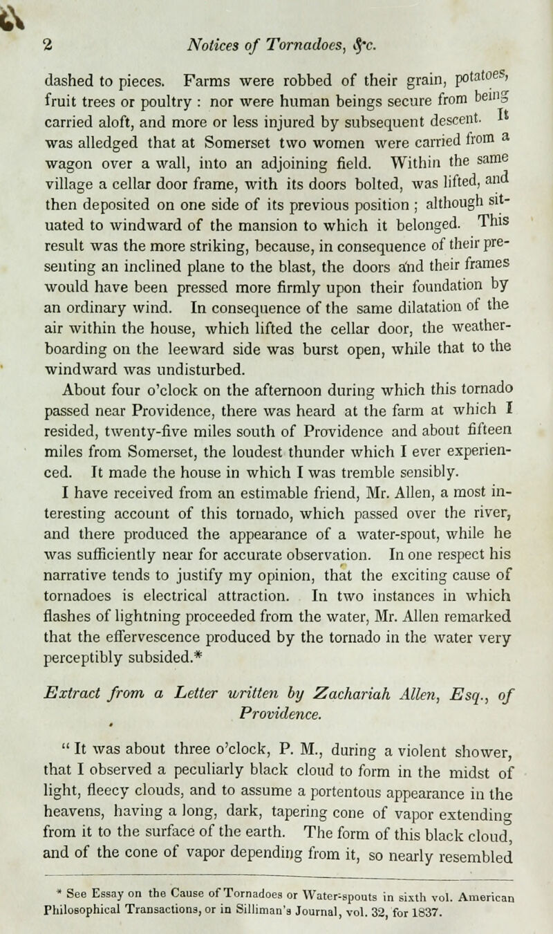 dashed to pieces. Farms were robbed of their grain, potatoe-, fruit trees or poultry : nor were human beings secure from benis carried aloft, and more or less injured by subsequent descent, was alledged that at Somerset two women were carried from a wagon over a wall, into an adjoining field. Within the same village a cellar door frame, with its doors bolted, was lifted, ana then deposited on one side of its previous position ; although sit- uated to windward of the mansion to which it belonged. This result was the more striking, because, in consequence of their pre- senting an inclined plane to the blast, the doors a'nd their frames would have been pressed more firmly upon their foundation by an ordinary wind. In consequence of the same dilatation of the air within the house, which lifted the cellar door, the weather- boarding on the leeward side was burst open, while that to the windward was undisturbed. About four o'clock on the afternoon during which this tornado passed near Providence, there was heard at the farm at which I resided, twenty-five miles south of Providence and about fifteen miles from Somerset, the loudest thunder which I ever experien- ced. It made the house in which I was tremble sensibly. I have received from an estimable friend, Mr. Allen, a most in- teresting account of this tornado, which passed over the river, and there produced the appearance of a water-spout, while he was sufficiently near for accurate observation. In one respect his narrative tends to justify my opinion, that the exciting cause of tornadoes is electrical attraction. In two instances in which flashes of lightning proceeded from the water, Mr. Allen remarked that the effervescence produced by the tornado in the water very perceptibly subsided.* Extract from a Letter written by Zachariah Allen, Esq., of Providence. 4  It was about three o'clock, P. M., during a violent shower, that I observed a peculiarly black cloud to form in the midst of light, fleecy clouds, and to assume a portentous appearance in the heavens, having a long, dark, tapering cone of vapor extending from it to the surface of the earth. The form of this black cloud, and of the cone of vapor depending from it, so nearly resembled « See Essay on the Cause of Tornadoes or Water-spouts in sixth vol. American Philosophical Transactions, or in Silliman's Journal, vol. 32, for 1837.