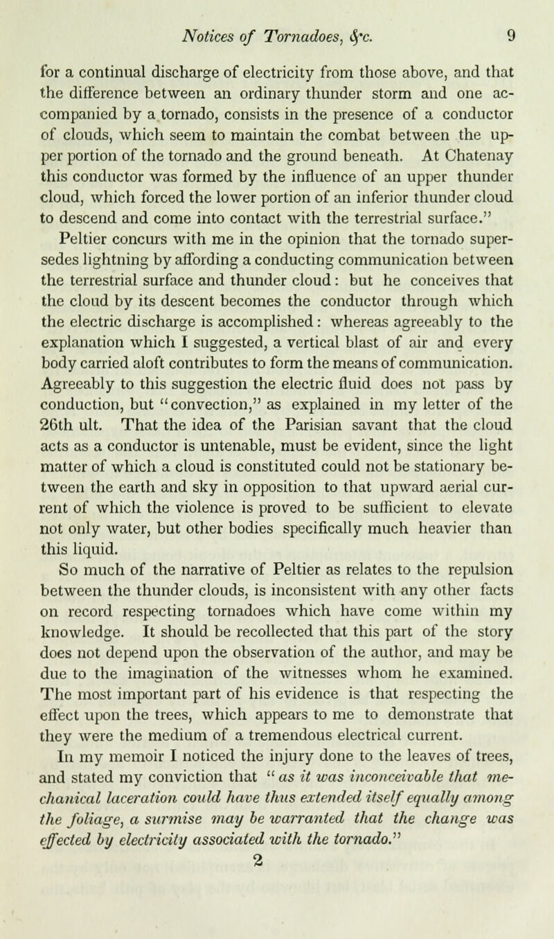 for a continual discharge of electricity from those above, and that the difference between an ordinary thunder storm and one ac- companied by a tornado, consists in the presence of a conductor of clouds, which seem to maintain the combat between the up- per portion of the tornado and the ground beneath. At Chatenay this conductor was formed by the influence of an upper thunder cloud, which forced the lower portion of an inferior thunder cloud to descend and come into contact with the terrestrial surface. Peltier concurs with me in the opinion that the tornado super- sedes lightning by affording a conducting communication between the terrestrial surface and thunder cloud: but he conceives that the cloud by its descent becomes the conductor through which the electric discharge is accomplished: whereas agreeably to the explanation which I suggested, a vertical blast of air and every body carried aloft contributes to form the means of communication. Agreeably to this suggestion the electric fluid does not pass by conduction, but convection, as explained in my letter of the 26th ult. That the idea of the Parisian savant that the cloud acts as a conductor is untenable, must be evident, since the light matter of which a cloud is constituted could not be stationary be- tween the earth and sky in opposition to that upward aerial cur- rent of which the violence is proved to be sufficient to elevate not only water, but other bodies specifically much heavier than this liquid. So much of the narrative of Peltier as relates to the repulsion between the thunder clouds, is inconsistent with any other facts on record respecting tornadoes which have come within my knowledge. It should be recollected that this part of the story does not depend upon the observation of the author, and may be due to the imagination of the witnesses whom he examined. The most important part of his evidence is that respecting the effect upon the trees, which appears to me to demonstrate that they were the medium of a tremendous electrical current. In my memoir I noticed the injury done to the leaves of trees, and stated my conviction that  as it was inconceivable that me- chanical laceration could have thus extended itself equally among the foliage, a surmise may be warranted that the change was effected by electricity associated with the tornado. 2