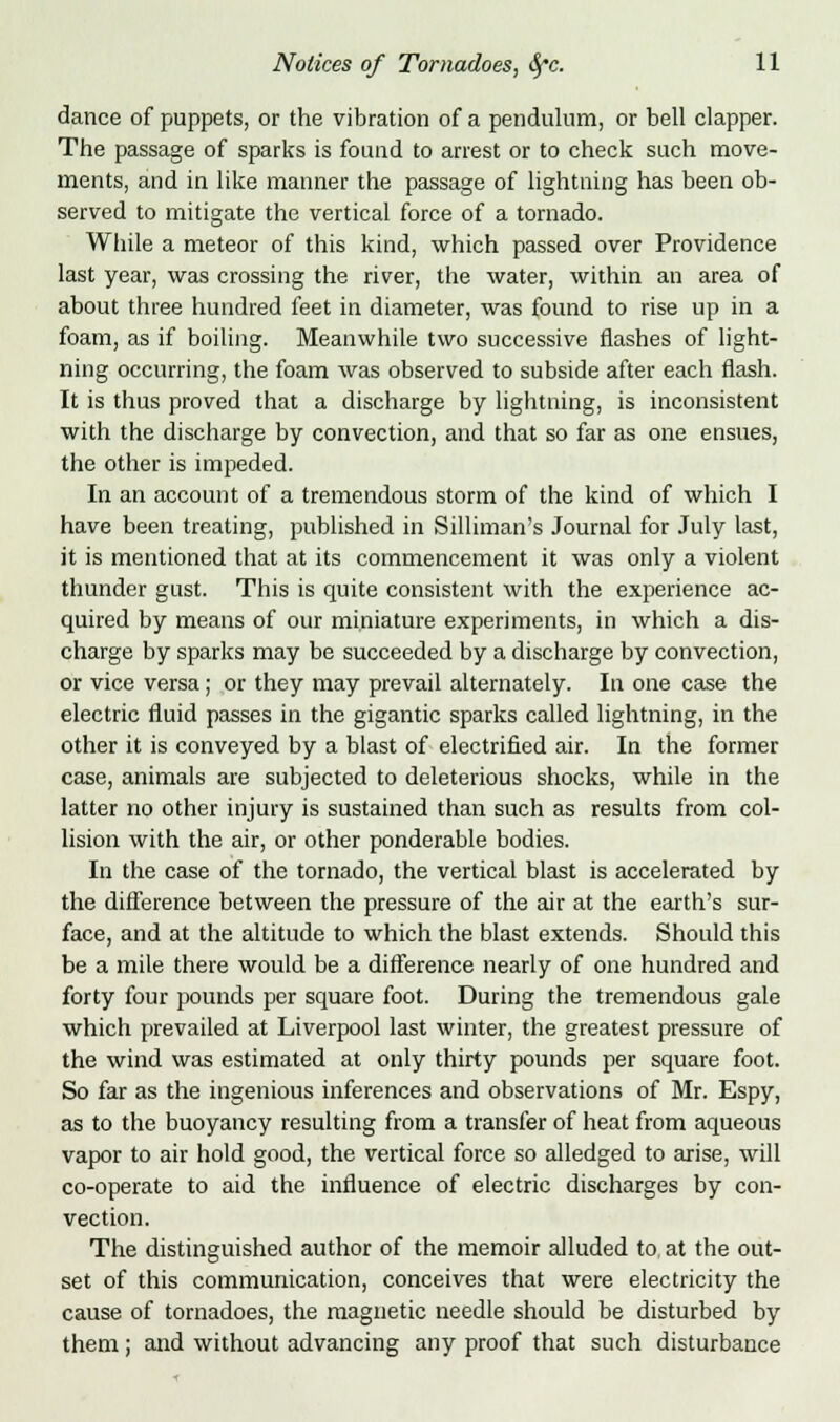 dance of puppets, or the vibration of a pendulum, or bell clapper. The passage of sparks is found to arrest or to check such move- ments, and in like manner the passage of lightning has been ob- served to mitigate the vertical force of a tornado. While a meteor of this kind, which passed over Providence last year, was crossing the river, the water, within an area of about three hundred feet in diameter, was found to rise up in a foam, as if boiling. Meanwhile two successive flashes of light- ning occurring, the foam was observed to subside after each flash. It is thus proved that a discharge by lightning, is inconsistent with the discharge by convection, and that so far as one ensues, the other is impeded. In an account of a tremendous storm of the kind of which I have been treating, published in Silliman's Journal for July last, it is mentioned that at its commencement it was only a violent thunder gust. This is quite consistent with the experience ac- quired by means of our miniature experiments, in which a dis- charge by sparks may be succeeded by a discharge by convection, or vice versa; or they may prevail alternately. In one case the electric fluid passes in the gigantic sparks called lightning, in the other it is conveyed by a blast of electrified air. In the former case, animals are subjected to deleterious shocks, while in the latter no other injury is sustained than such as results from col- lision with the air, or other ponderable bodies. In the case of the tornado, the vertical blast is accelerated by the difference between the pressure of the air at the earth's sur- face, and at the altitude to which the blast extends. Should this be a mile there would be a difference nearly of one hundred and forty four pounds per square foot. During the tremendous gale which prevailed at Liverpool last winter, the greatest pressure of the wind was estimated at only thirty pounds per square foot. So far as the ingenious inferences and observations of Mr. Espy, as to the buoyancy resulting from a transfer of heat from aqueous vapor to air hold good, the vertical force so alledged to arise, will co-operate to aid the influence of electric discharges by con- vection. The distinguished author of the memoir alluded to at the out- set of this communication, conceives that were electricity the cause of tornadoes, the magnetic needle should be disturbed by them; and without advancing any proof that such disturbance