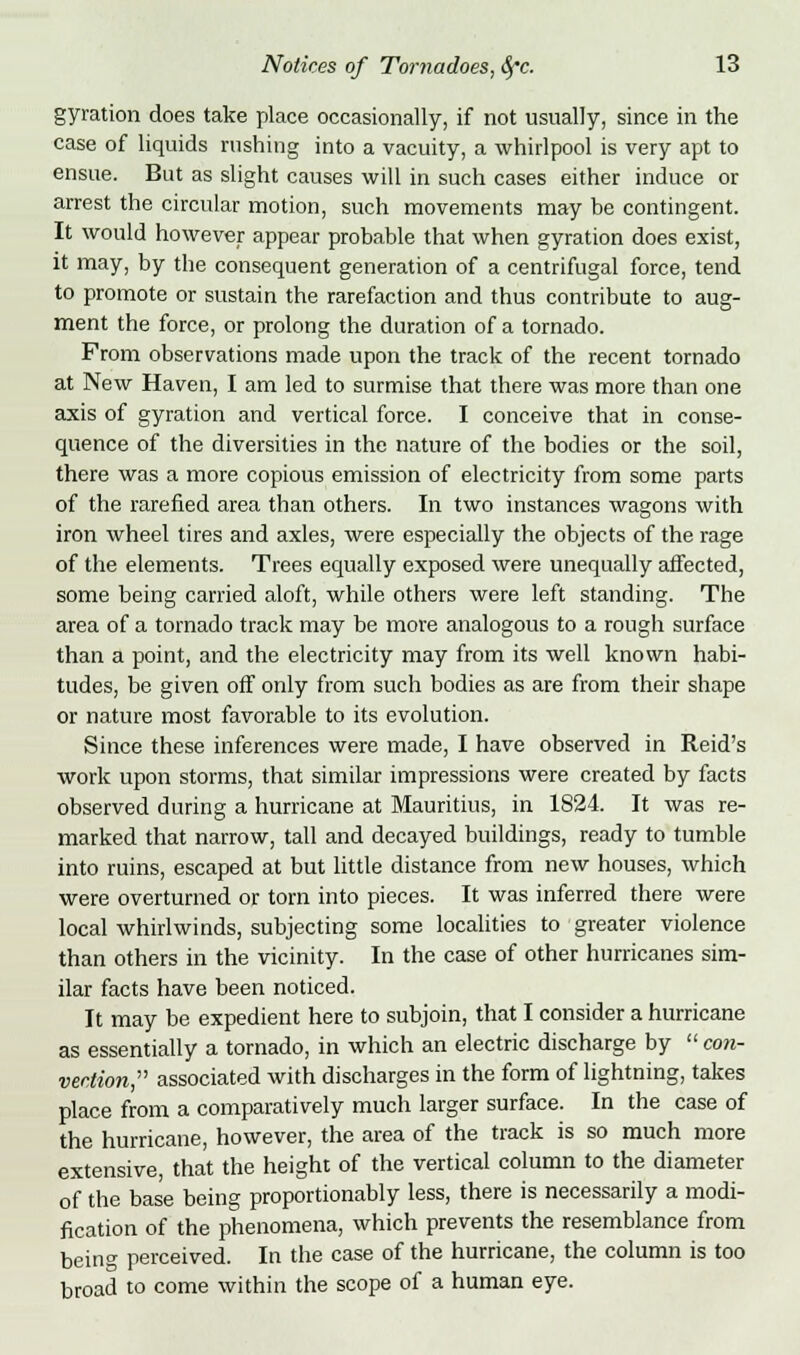 gyration does take place occasionally, if not usually, since in the case of liquids rushing into a vacuity, a whirlpool is very apt to ensue. But as slight causes will in such cases either induce or arrest the circular motion, such movements may be contingent. It would however appear probable that when gyration does exist, it may, by the consequent generation of a centrifugal force, tend to promote or sustain the rarefaction and thus contribute to aug- ment the force, or prolong the duration of a tornado. From observations made upon the track of the recent tornado at New Haven, I am led to surmise that there was more than one axis of gyration and vertical force. I conceive that in conse- quence of the diversities in the nature of the bodies or the soil, there was a more copious emission of electricity from some parts of the rarefied area than others. In two instances wagons with iron wheel tires and axles, were especially the objects of the rage of the elements. Trees equally exposed were unequally affected, some being carried aloft, while others were left standing. The area of a tornado track may be more analogous to a rough surface than a point, and the electricity may from its well known habi- tudes, be given off only from such bodies as are from their shape or nature most favorable to its evolution. Since these inferences were made, I have observed in Reid's work upon storms, that similar impressions were created by facts observed during a hurricane at Mauritius, in 1824. It was re- marked that narrow, tall and decayed buildings, ready to tumble into ruins, escaped at but little distance from new houses, which were overturned or torn into pieces. It was inferred there were local whirlwinds, subjecting some localities to greater violence than others in the vicinity. In the case of other hurricanes sim- ilar facts have been noticed. It may be expedient here to subjoin, that I consider a hurricane as essentially a tornado, in which an electric discharge by  con- vection, associated with discharges in the form of lightning, takes place from a comparatively much larger surface. In the case of the hurricane, however, the area of the track is so much more extensive, that the height of the vertical column to the diameter of the base being proportionably less, there is necessarily a modi- fication of the phenomena, which prevents the resemblance from bein°- perceived. In the case of the hurricane, the column is too broad to come within the scope of a human eye.