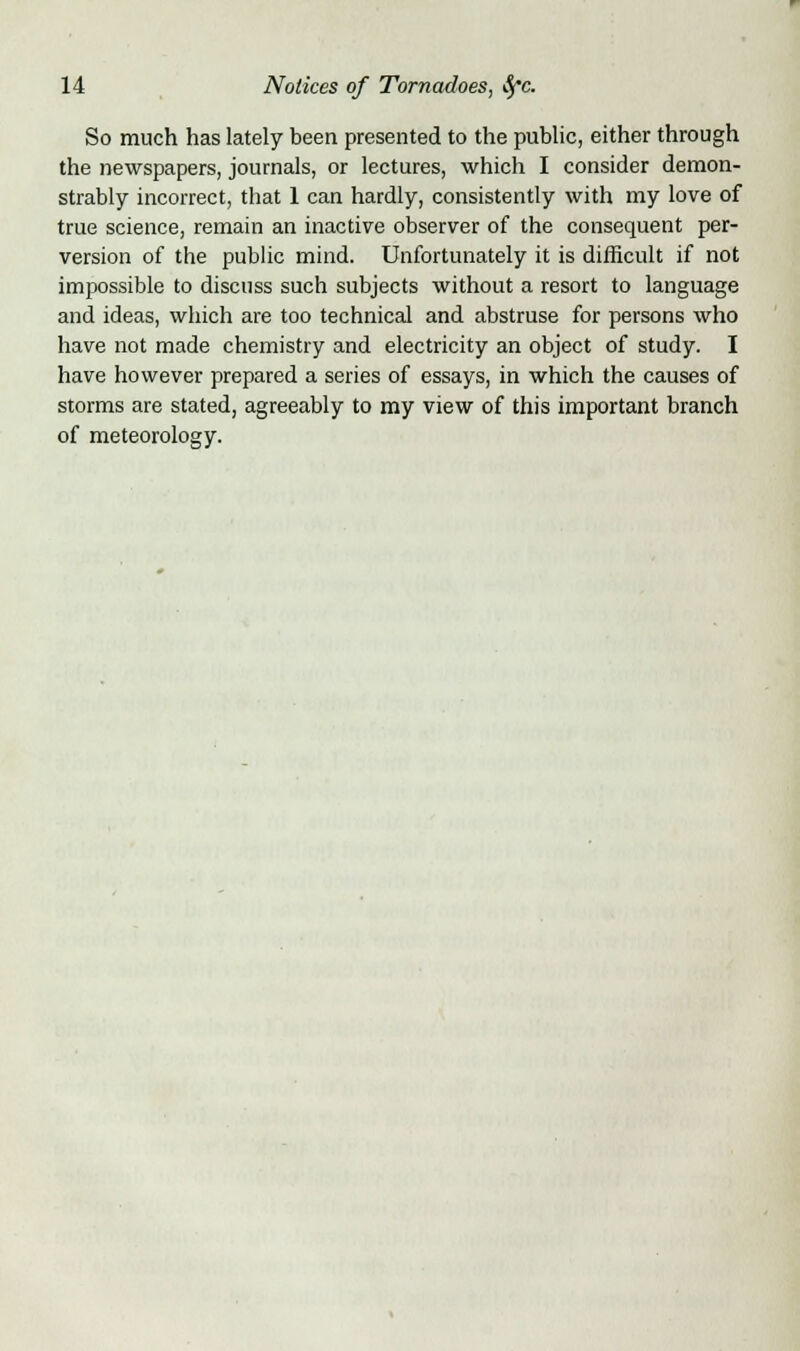 So much has lately been presented to the public, either through the newspapers, journals, or lectures, which I consider demon- strably incorrect, that 1 can hardly, consistently with my love of true science, remain an inactive observer of the consequent per- version of the public mind. Unfortunately it is difficult if not impossible to discuss such subjects without a resort to language and ideas, which are too technical and abstruse for persons who have not made chemistry and electricity an object of study. I have however prepared a series of essays, in which the causes of storms are stated, agreeably to my view of this important branch of meteorology.