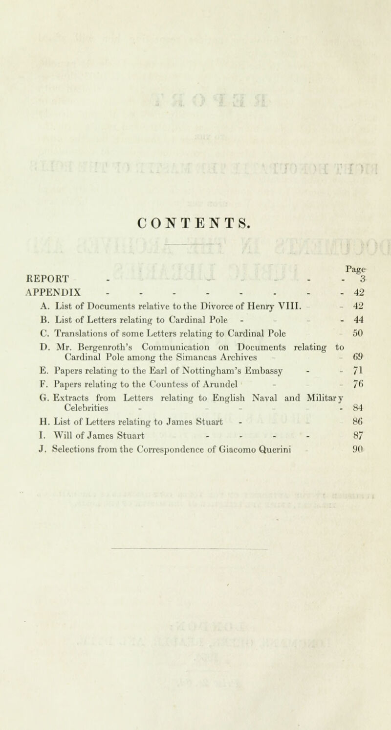 CONTENTS. Page REPORT - - 3 APPENDIX 42 A. List of Documents relative to the Divorce of Henry VIII. 42 B. List of Letters relating to Cardinal Pole - - 44 C. Translations of some Letters relating to Cardinal Pole 50 D. Mr. Bergenroth's Communication on Documents relating to Cardinal Pole among the Simancas Archives 69 E. Papers relating to the Earl of Nottingham's Embassy - - 71 F. Papers relating to the Countess of Arundel 76 G. Extracts from Letters relating to English Naval and Military Celebrities - 84 H. List of Letters relating to James Stuart - 86 I. Will of James Stuart .... 87 J. Selections from the Correspondence of Giacomo Querini 90