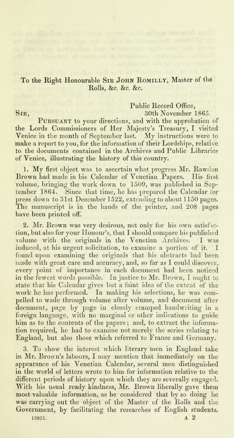 To the Right Honourable Sir John Romilly, Master of the Rolls, &c. &c. &c. Public Record Office, Sir, 30th November 1865. Pursuant to your directions, and with the approbation of the Lords Commissioners of Her Majesty's Treasury, I visited Venice in the month of September last. My instructions were to make a report to you, for the information of their Lordships, relative to the documents contained in the Archives and Public Libraries of Venice, illustrating the history of this country. 1. My first object was to ascertain what progress Mr. Rawdon Brown had made in his Calendar of Venetian Papers. His first volume, bringing the work down to 1509, was published in Sep- tember 1864. Since that time, he has prepared the Calendar lor press down to 31st December 1522, extending to about 1150 pages. The manuscript is in the hands of the printer, and 208 pages have been printed off. 2. Mr. Brown was very desirous, not only for his own satisfac- tion, but also for your Honour's, that I should compare his published volume with the originals in the Venetian Archives. I was induced, at his urgent solicitation, to examine a portion of it. I found upon examining the originals that his abstracts had been made with great care and accuracy, and, so far as I could discover, every point of importance in eacli document had been noticed in the fewest words possible. In justice to Mr. Brown, I ought to state that his Calendar gives but a faint idea of the extent of the work he has performed. In making his selections, he was com- pelled to wade through volume after volume, and document after document, page by page in closely cramped handwriting in a foreign language, with no marginal or other indications to guide him as to the contents of the papers; and, to extract the informa- tion required, he had to examine not merely the series relating to England, but also those which referred to France and Germany. 3. To show the interest which literary men in England take in Mr. Brown's labours, I may mention that immediately on the appearance of his Venetian Calendar, several men distinguished in the world of letters wrote to him for information relative to the different periods of history upon which they are severally engaged. With his usual ready kindness, Mr. Brown liberally gave them most valuable information, as he considered that by so doing he was carrying out the object of the Master of the Rolls and the Government, by facilitating the researches of English students. 13951. A 2