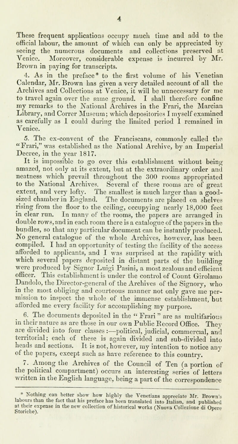 These frequent applications occupy much time and add to the official labour, the amount of which can only be appreciated by seeing the numerous documents and collections preserved at Venice. Moreover, considerable expense is incurred by Mr. Brown in paying for transcripts. 4. As in the preface* to the first volume of his Venetian Calendar, Mr. Brown has given a very detailed account of all the Archives and Collections at Venice, it will be unnecessary for me to travel again over the same ground. I shall therefore confine my remarks to the National Archives in the Frari, the Marcian Library, and Correr Museum; which depositories I myself examined as carefully as 1 could during the limited period I remained in Venice. 5. The ex-convent of the Franciscans, commonly called the Frari, was established as the National Archive, by an Imperial Decree, in the year 1817. It is impossible to go over this establishment without being amazed, not only at its extent, but at the extraordinary order and neatness which prevail throughout the 300 rooms appropriated to the National Archives. Several of these rooms are of great extent, and very lofty. The smallest is much larger than a good- sized chamber in England. The documents are placed on shelves rising from the floor to the ceiling, occupying nearly 18,000 feet in clear run. In many of the rooms, the papers are arranged in double rows, and in each room there is a catalogue of the papers in the bundles, so that any particular document can be instantly produced. No general catalogue of the whole Archives, however, has been compiled. I had an opportunity of testing the facility of the access afforded to applicants, and I was surprised at the rapidity with which several papers deposited in distant parts of the building were produced by Signor Luigi Pasini, a most zealous and efficient officer. This establishment is under the control of Count Girolamo Dandolo, the Director-general of the Archives of the Signory, who in the most obliging and courteous manner not only gave me per- mission to inspect the whole of the immense establishment, but afforded me every facility for accomplishing my purpose. 6. The documents deposited in the  Frari  are as multifarious in their nature as are those in our own Public Eccord Office. They are divided into four classes :—political, judicial, commercial, and territorial; each of these is again divided and sub-divided into heads and sections. It is not, however, my intention to notice any of the papers, except such as have reference to this country. 7. Among the Archives of the Council of Ten (a portion of the political compartment) occurs an interesting series of letters written in the English language, being a part of the correspondence * Nothing can better show how highly the Venetians appreciate Mr. Brown's labours than the fact that his preface has been translated into Italian, and published at their expense in the new collection of historical works (Nuova Collezione di Opere Storiche).