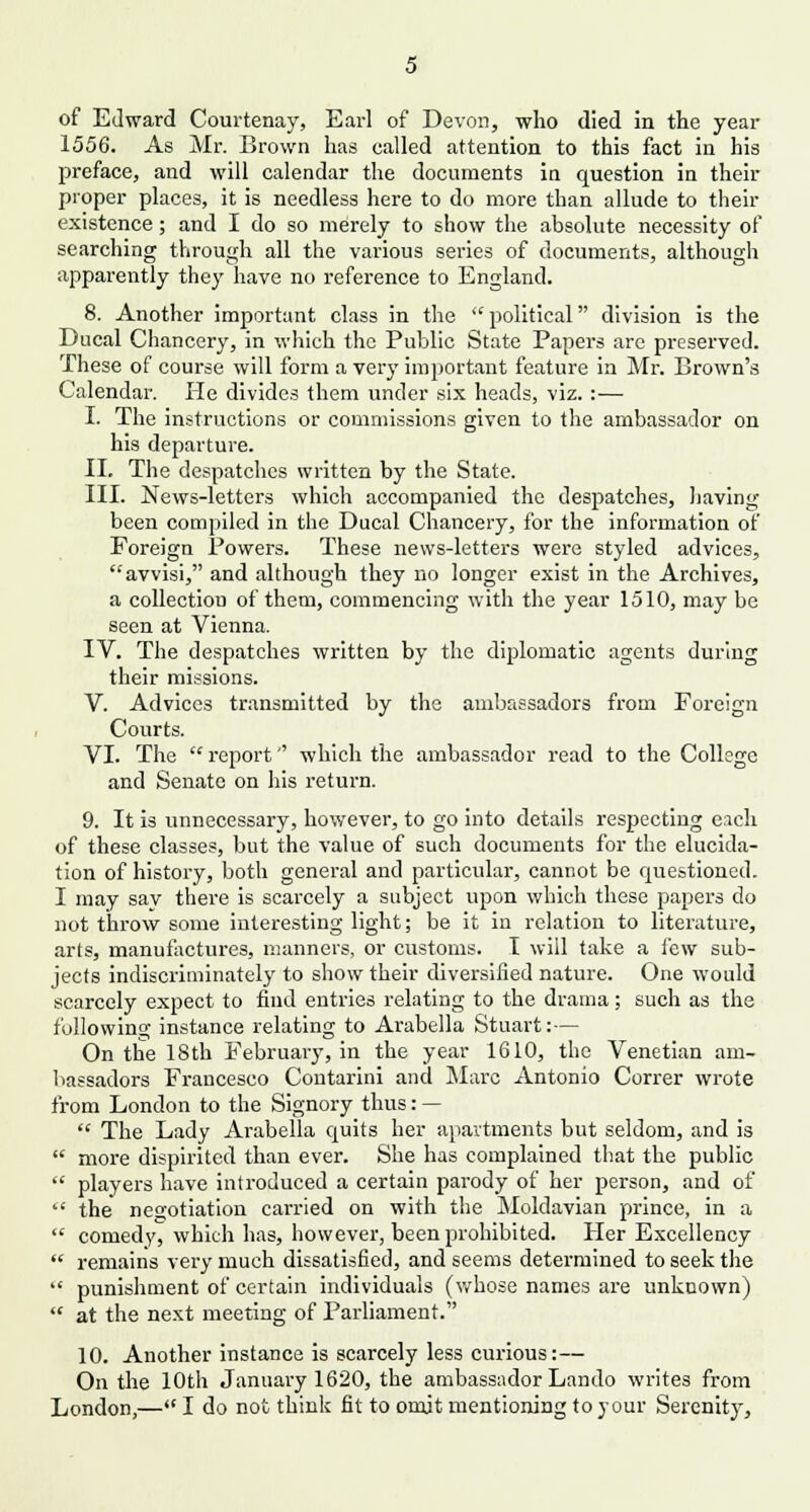 of Edward Courtenay, Earl of Devon, who died in the year 1556. As Mr. Brown has called attention to this fact in his preface, and will calendar the documents in question in their proper places, it is needless here to do more than allude to then- existence ; and I do so merely to show the absolute necessity of searching through all the various series of documents, although apparently they have no reference to England. 8. Another important class in the  political division is the Ducal Chancery, in which the Public State Papers are preserved. These of course will form a very important feature in Mr. Brown's Calendar. He divides them under six heads, viz. :— I. The instructions or commissions given to the ambassador on his departure. II. The despatches written by the State. III. News-letters which accompanied the despatches, having been compiled in the Ducal Chancery, for the information of Foreign Powers. These news-letters were styled advices, avvisi, and although they no longer exist in the Archives, a collection of them, commencing with the year 1510, may be seen at Vienna. IV. The despatches written by the diplomatic agents during their missions. V. Advices transmitted by the ambassadors from Foreign Courts. VI. The  report which the ambassador read to the College and Senate on his return. 9. It is unnecessary, however, to go into details respecting each of these classes, but the value of such documents for the elucida- tion of history, both general and particular, cannot be questioned. I may say there is scarcely a subject upon which these papers do not throw some interesting light; be it in relation to literature, arts, manufactures, manners, or customs. I will take a lew sub- jects indiscriminately to show their diversified nature. One would scarcely expect to find entries relating to the drama; such as the following instance relating to Arabella Stuart: — On the 18th February, in the year 1610, the Venetian am- bassadors Francesco Contarini and Marc Antonio Correr wrote from London to the Signory thus: —  The Lady Arabella quits her apartments but seldom, and is  more dispirited than ever. She has complained that the public  players have introduced a certain parody of her person, and of  the negotiation carried on with the Moldavian prince, in a  comedy, which has, however, been prohibited. Her Excellency  remains very much dissatisfied, and seems determined to seek the  punishment of certain individuals (whose names are unknown)  at the next meeting of Parliament. 10. Another instance is scarcely less curious:— On the 10th January 1620, the ambassador Lando writes from London,— I do not think fit to omit mentioning to your Serenity,