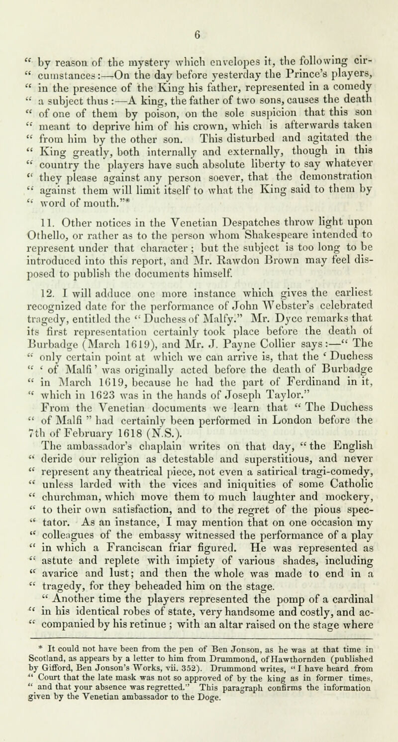by reason of the mystery which envelopes it, the following cir- cumstances :—On the day before yesterday the Prince's players, in the presence of the King his father, represented in a comedy a subject thus :—A king, the father of two sons, causes the death of one of them by poison, on the sole suspicion that this son meant to deprive him of his crown, which is afterwards taken from him by the other son. This disturbed and agitated the King greatly, both internally and externally, though in this country the players have such absolute liberty to say whatever they please against any person soever, that the demonstration against them will limit itself to what the King said to them by word of mouth.* 11. Other notices in the Venetian Despatches throw light upon Othello, or rather as to the person whom Shakespeare intended to represent under that character ; but the subject is too long to be introduced into this report, and Mr. Rawdon Brown may feel dis- posed to publish the documents himself. 12. I will adduce one more instance which gives the earliest recognized date for the performance of John Webster's celebrated tnigedy, entitled the  Duchess of Malfy. Mr. Dycc remarks that its first representation certainly took place before the death ot Burbadge (March 1619), and Mr. J. Payne Collier says:— The  only certain point at which we can arrive is, that the ' Duchess  ' of Main' was originally acted before the death of Burbadge  in March 1019, because he had the part of Ferdinand in it,  which in 1623 was in the hands of Joseph Taylor. From the Venetian documents we learn that  The Duchess  of Main  had certainly been performed in London before the 7th of February 1618 (N.S.). The ambassador's chaplain writes on that day,  the English  deride our religion as detestable and superstitious, and never  represent any theatrical piece, not even a satirical tragi-comedy,  unless larded with the vices and iniquities of some Catholic  churchman, which move them to much laughter and mockery,  to their own satisfaction, and to the regret of the pious spec-  tator. As an instance, I may mention that on one occasion my  colleagues of the embassy witnessed the performance of a play  in which a Franciscan friar figured. He was represented as *' astute and replete with impiety of various shades, including  avarice and lust; and then the whole was made to end in a  tragedy, for they beheaded him on the stage.  Another time the players represented the pomp of a cardinal xt in his identical robes of state, very handsome and costly, and ac-  companied by his retinue ; with an altar raised on the stage where * It could not have been from the pen of Ben Jonson, as he was at that time in Scotland, as appears by a letter to him from Drummond, of Hawthornden (published by Gifford, Ben Jonson's Works, vii. 352). Drummond -writes,  I have heard from  Court that the late mask was not so approved of by the king as in former times.  and that your absence was regretted. This paragraph confirms the information given by the Venetian ambassador to the Doge.