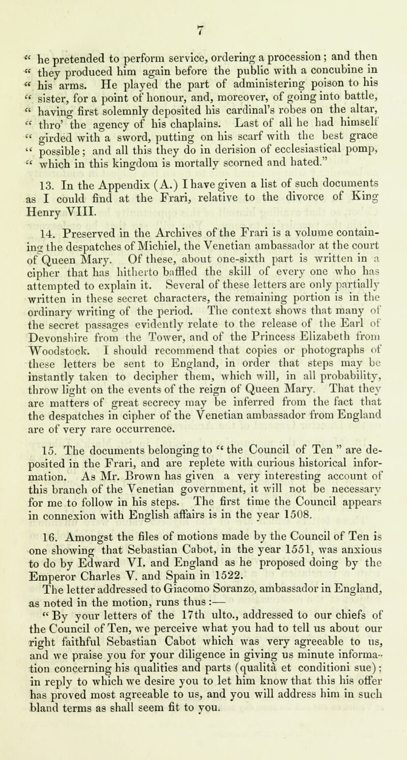  he pretended to perform service, ordering a procession; and then  they produced him again before the public with a concubine in  his arms. He played the part of administering poison to his  sister, for a point of honour, and, moreover, of going into battle,  having first solemnly deposited his cardinal's robes on the altar,  thro' the agency of his chaplains. Last of all he bad himself  girded with a sword, putting on his scarf with the best grace  possible; and all this they do in derision of ecclesiastical pomp, •'' which in this kingdom is mortally scorned and hated. 13. In the Appendix (A.) I have given a list of such documents as I could find at the Frari, relative to the divorce of King Henry VIII. 14. Preserved in the Archives of the Frari is a volume contain- ing the despatches of Michiel, the Venetian ambassador at the court of Queen Mary. Of these, about one-sixth part is written in a cipher that has hitherto baffled the skill of every one who has attempted to explain it. Several of these letters are only partially written in these secret characters, the remaining portion is in the ordinary writing of the period. The context shows that many of the secret passages evidently relate to the release of the Earl of Devonshire from the Tower, and of the Princess Elizabeth from Woodstock. I should recommend that copies or photographs of these letters be sent to England, in order that steps may be instantly taken to decipher them, which will, in all probability, throw light on the events of the reign of Queen Mary. That they are matters of great secrecy may be inferred from the fact that the despatches in cipher of the Venetian ambassador from England are of very rare occurrence. 15. The documents belonging to the Council of Ten are de- posited in the Frari, and are replete with curious historical infor- mation. As Mr. Brown has given a very interesting account of this branch of the Venetian government, it will not be necessary for me to follow in his steps. The first time the Council appears in connexion with English affairs is in the year 1508. 16. Amongst the files of motions made by the Council of Ten is one showing that Sebastian Cabot, in the year 1551, was anxious to do by Edward VI. and England as he proposed doing by the Emperor Charles V. and Spain in 1522. The letter addressed to Giacomo Soranzo, ambassador in England, as noted in the motion, runs thus :— By your letters of the 17th ulto., addressed to our chiefs of the Council of Ten, we perceive what you had to tell us about our right faithful Sebastian Cabot which was very agreeable to us, and we praise you for your diligence in giving us minute informa- tion concerning his qualities and parts (qualita et conditioni sue): in reply to which we desire you to let him know that this his offer has proved most agreeable to us, and you will address him in such bland terms as shall seem fit to you.