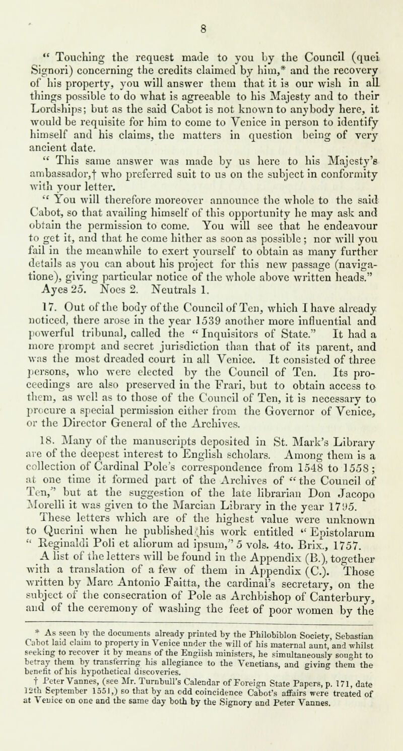  Touching the request made to you by the Council (quei Signori) concerning the credits claimed by him,* and the recovery of his property, you will answer them that it is our wish in all things possible to do what is agreeable to his Majesty and to their Lordships; but as the said Cabot is not known to anybody here, it would be requisite for him to come to Venice in person to identify himself and his claims, the matters in question being of very ancient date.  This same answer was made by us here to his Majesty's ambassador, f who preferred suit to us on the subject in conformity with your letter.  You will therefore moreover announce the whole to the said Cabot, so that availing himself of this opportunity he may ask and obtain the permission to come. You will see that he endeavour to get it, and that he come hither as soon as possible; nor will you fail in the meanwhile to exert yourself to obtain as many further details as you can about his project for this new passage (naviga- tione), giving particular notice of the whole above written heads. Ayes 25. Noes 2. Neutrals 1. 17. Out of the body of the Council of Ten, which I have already noticed, there arose in the year 1539 another more influential and powerful tribunal, called the  Inquisitors of State. It had a more prompt and secret jurisdiction than that of its parent, and was the most dreaded court in all Venice. It consisted of three persons, who were elected by the Council of Ten. Its pro- ceedings are also preserved in the Frari, but to obtain access to them, as well as to those of the Council of Ten, it is necessary to procure a special permission either from the Governor of Venice, or the Director General of the Archives. 18. Many of the manuscripts deposited in St. Mark's Library are of the deepest interest to English scholars. Among them is a collection of Cardinal Pole's correspondence from 1548 to 1558; at one time it formed part of the Archives of  the Council of Tin, but at the suggestion of the late librarian Don Jacopo Morelli it was given to the Marcian Library in the year 1795. These letters which are of the highest value were unknown to Querini when he published (his work entitled  Epistolarum  Reginald! Poli et aliorum ad ipsum, 5 vols. 4to. Brix., 1757. A list of the letters will be found in the Appendix (B.), together with a translation of a few of them in Appendix (C). Those written by Marc Antonio Faitta, the cardinal's secretary, on the subject of the consecration of Pole as Archbishop of Canterbury, and of the ceremony of washing the feet of poor women by the * As seen by the documents already printed by the Philobiblon Society, Sebastian Cabot laid claim to property in Venice under the will of his maternal aunt, and whilst seeking to recover it by means of the English ministers, he simultaneously sought to betray them by transferring his allegiance to the Venetians, and giving them the benefit of his hypothetical discoveries. t Peter Vannes, (see Mr. Turnbull's Calendar of Foreign State Papers, p. 171, date 12th September 1551,) so that by an odd coincidence Cabot's affairs were treated of at Venice on one and the same day both by the Signory and Peter Vannes.