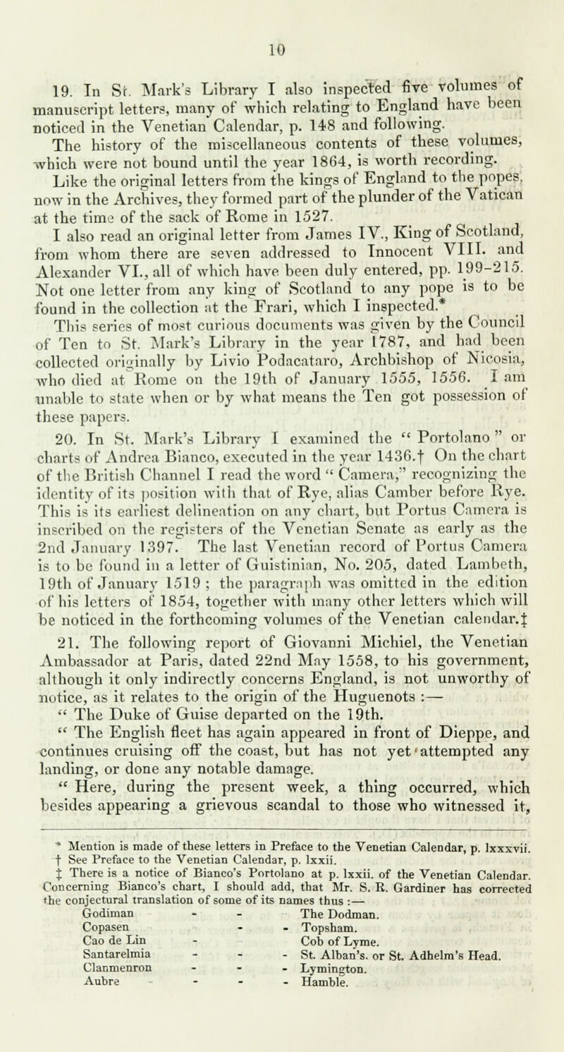 19. In St. Mark's Library I also Inspected five volumes of manuscript letters, many of which relating to England have been noticed in the Venetian Calendar, p. 148 and following. The history of the miscellaneous contents of these volumes, which were not bound until the year 1864, is worth recording. Like the original letters from the kings of England to the popes, now in the Archives, they formed part of the plunder of the Vatican at the time of the sack of Rome in 1527. I also read an original letter from James IV., King of Scotland, from whom there are seven addressed to Innocent VIII. and Alexander VI., all of which have been duly entered, pp. 199-215. Not one letter from any king of Scotland to any pope is to be found in the collection at the Frari, which I inspected* This series of most curious documents was given by the Council of Ten to St. Mark's Library in the year L787, and had been collected originally by Livio Podacataro, Archbishop of Nicosia, who died atRome on the 19th of January 1555, 1556. lam unable to state when or by what means the Ten got possession of these papers. 20. In St. Mark's Library I examined the  Portolano  or charts of Andrea Bianco, executed in the year 1436.t On the chart of the British Channel I read the word  Camera, recognizing the identity of its position with that of Rye, alias Camber before Rye. This is its earliest delineation on any chart, but Portus Camera is inscribed on the registers of the Venetian Senate as early as the 2nd January 1397. The last Venetian record of Portus Camera is to be found in a letter of Guistinian, No. 205, dated Lambeth, 19th of January 1519 ; the paragraph was omitted in the edition of his letters of 1854, together with many other letters which will be noticed in the forthcoming volumes of the Venetian calendar.:} 21. The following report of Giovanni Michiel, the Venetian Ambassador at Paris, dated 22nd May 1558, to his government, although it only indirectly concerns England, is not unworthy of notice, as it relates to the origin of the Huguenots :—  The Duke of Guise departed on the 19th.  The English fleet has again appeared in front of Dieppe, and continues cruising off the coast, but has not yet'attempted any landing, or done any notable damage.  Here, during the present week, a thing occurred, which besides appearing a grievous scandal to those who witnessed it, * Mention is made of these letters in Preface to the Venetian Calendar, p. Ixxxvii. t See Preface to the Venetian Calendar, p. lxxii. j There is a notice of Bianco's Portolano at p. lxxii. of the Venetian Calendar. Concerning Bianco's chart, I should add, that Mr. S. R. Gardiner has corrected the conjectural translation of some of its names thus :— Godiman - - The Dodman. Copasen - . Topsham. Cao de Lin - Cob of Lyme. Santarelmia - - - St. Alban's. or St Adhelm's Head. Clanmenron ... Lymington. Aubre ... Hamble.