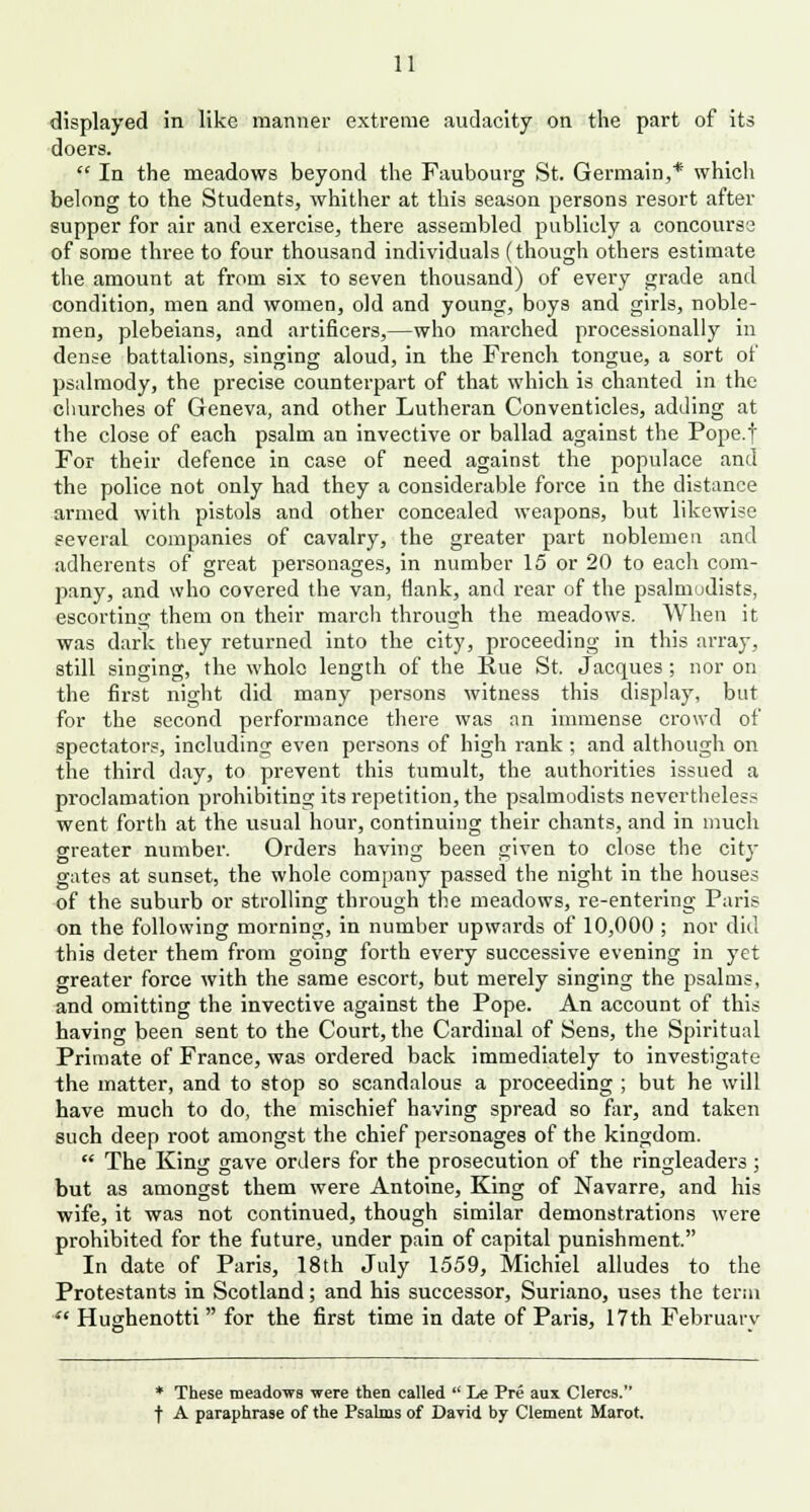 displayed in like manner extreme audacity on the part of its doers.  In the meadows beyond the Faubourg St. Germain,* which belong to the Students, whither at this season persons resort after supper for air and exercise, there assembled publicly a concourse of some three to four thousand individuals (though others estimate the amount at from six to seven thousand) of every grade and condition, men and women, old and young, boys and girls, noble- men, plebeians, and artificers,—who marched processionally in dense battalions, singing aloud, in the French tongue, a sort of psalmody, the precise counterpart of that which is chanted in the churches of Geneva, and other Lutheran Conventicles, adding at the close of each psalm an invective or ballad against the Pope.f For their defence in case of need against the populace and the police not only had they a considerable force in the distance armed with pistols and other concealed weapons, but likewise several companies of cavalry, the greater part noblemen and adherents of great personages, in number 15 or 20 to each com- pany, and who covered the van, flank, and rear of the psalmudists, escorting them on their march through the meadows. When it was dark they returned into the city, proceeding in this array, still singing, the whole length of the Hue St. Jacques ; nor on the first night did many persons witness this display, but for the second performance there was an immense crowd of spectators, including even persons of high rank; and although on the third day, to prevent this tumult, the authorities issued a pi-oclamation prohibiting its repetition, the psalmodists nevertheless went forth at the usual hour, continuing their chants, and in much greater number. Orders having been given to close the city gates at sunset, the whole company passed the night in the houses of the suburb or strolling through the meadows, re-entering Paris on the following morning, in number upwards of 10,000 ; nor did this deter them from going forth every successive evening in yet greater force with the same escort, but merely singing the psalms, and omitting the invective against the Pope. An account of this having been sent to the Court, the Cardinal of Sens, the Spiritual Primate of France, was ordered back immediately to investigate the matter, and to stop so scandalous a proceeding ; but he will have much to do, the mischief having spread so far, and taken such deep root amongst the chief personages of the kingdom.  The King gave orders for the prosecution of the ringleaders; but as amongst them were Antoine, King of Navarre, and his wife, it was not continued, though similar demonstrations were prohibited for the future, under pain of capital punishment. In date of Paris, 18th July 1559, Michiel alludes to the Protestants in Scotland; and his successor, Suriano, uses the term f Hughenotti for the first time in date of Paris, 17th February * These meadows were then called  Le Pre aux Clercs. f A paraphrase of the Psalms of David by Clement Marot.