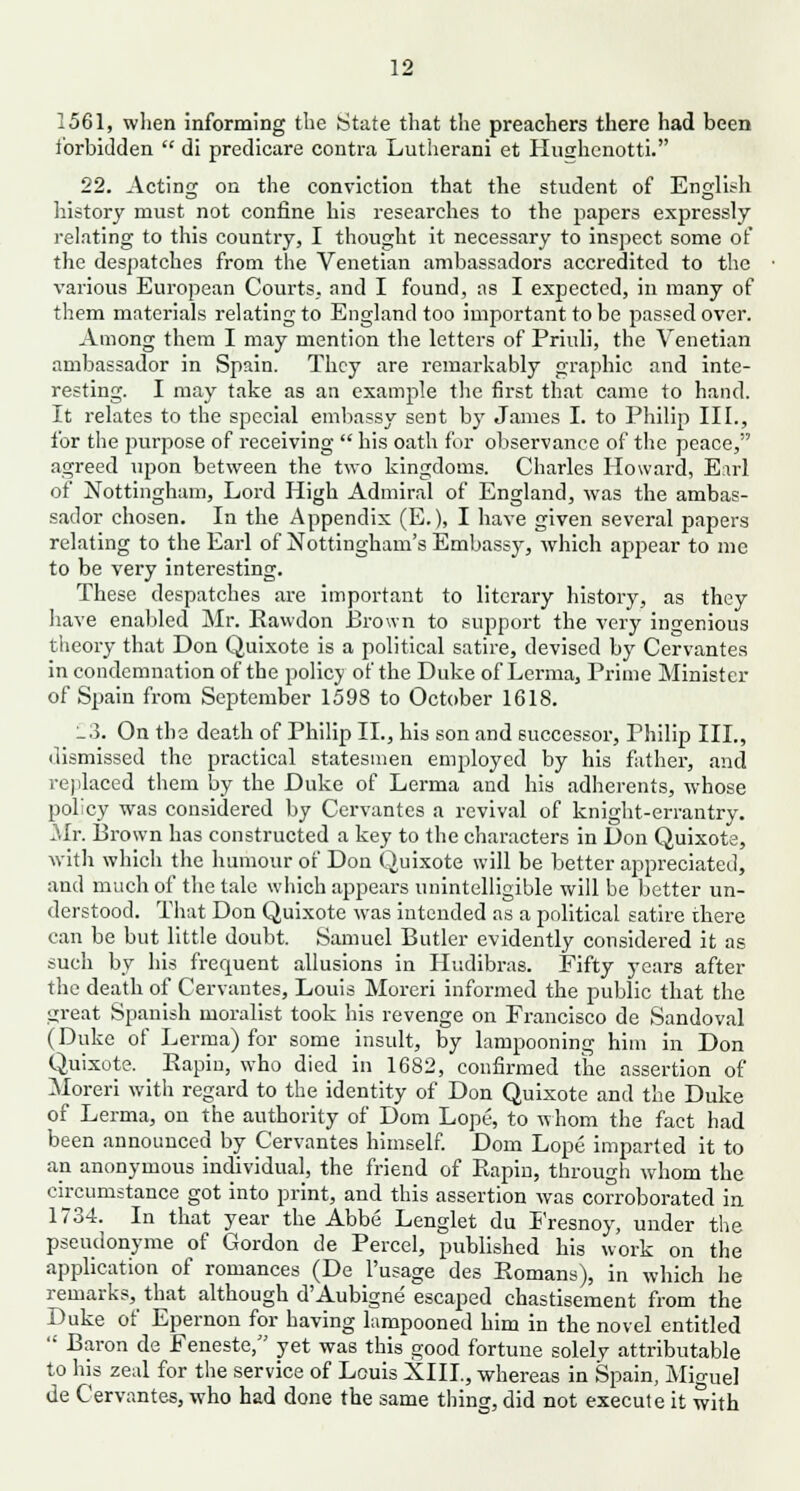 1561, when informing the State that the preachers there had been forbidden  di predicare contra Lutherani et Hughcnotti. 22. Acting on the conviction that the student of English history must not confine his researches to the papers expressly relating to this country, I thought it necessary to inspect some of the despatches from the Venetian ambassadors accredited to the various European Courts, and I found, as I expected, in many of them materials relating to England too important to be passed over. Among them I may mention the letters of Priuli, the Venetian ambassador in Spain. They are remarkably graphic and inte- resting. I may take as an example the first that came to hand. It relates to the special embassy sent by James I. to Philip III., for the purpose of receiving  his oath for observance of the peace, agreed upon between the two kingdoms. Charles Howard, Earl of Nottingham, Lord High Admiral of England, was the ambas- sador chosen. In the Appendix (E.), I have given several papers relating to the Earl of Nottingham's Embassy, which appear to me to be very interesting. These despatches are important to literary history, as they have enabled Mr. Rawdon Brown to support the very ingenious theory that Don Quixote is a political satire, devised by Cervantes in condemnation of the policy of the Duke of Lerma, Prime Minister of Spain from September 1598 to October 1618. _3. On the death of Philip II., his son and successor, Philip III., dismissed the practical statesmen employed by his father, and replaced them by the Duke of Lerma and his adherents, whose policy was considered by Cervantes a revival of knight-errantry. Mr. Brown has constructed a key to the characters in Don Quixote, with which the humour of Don Quixote will be better appreciated, and much of the tale which appears unintelligible will be better un- derstood. That Don Quixote was intended as a political satire there can be but little doubt. Samuel Butler evidently considered it as such by his frecruent allusions in Hudibras. Fifty years after the death of Cervantes, Louis Moreri informed the public that the great Spanish moralist took his revenge on Francisco de Sandoval (Duke of Lerma) for some insult, by lampooning him in Don Quixote. Bapin, who died in 1682, confirmed the assertion of Moreri with regard to the identity of Don Quixote and the Duke of Lerma, on the authority of Dom Lope, to whom the fact had been announced by Cervantes himself. Dom Lope imparted it to an anonymous individual, the friend of Rapin, through whom the circumstance got into print, and this assertion was corroborated in 1734. In that year the Abbe Lenglet du Fresnoy, under the pseudonyme of Gordon de Percel, published his work on the application of romances (De l'usage des Romans), in which he remarks, that although d'Aubigne escaped chastisement from the Duke of Epernon for having lampooned him in the novel entitled  Baron de Feneste/' yet was this good fortune solely attributable to his zeal for the service of Louis XIII., whereas in Spain, Miguel de Cervantes, who had done the same thing, did not execute it with