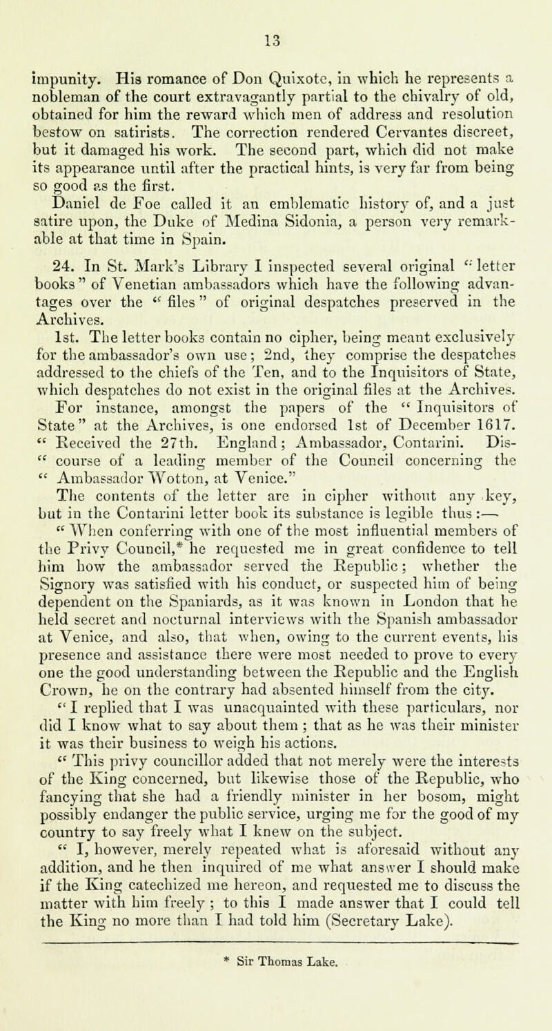 impunity. Hia romance of Don Quixote, in which he represents a nobleman of the court extravagantly partial to the chivalry of old, obtained for him the reward which men of address and resolution bestow on satirists. The correction rendered Cervantes discreet, but it damaged his work. The second part, which did not make its appearance until after the practical hints, is very far from being so good as the first. Daniel de Foe called it an emblematic history of, and a just satire upon, the Duke of Medina Sidonia, a person very remark- able at that time in Spain. 24. In St. Mark's Library I inspected several original  letter books  of Venetian ambassadors which have the following advan- tages over the  files of original despatches preserved in the Archives. 1st. The letter books contain no cipher, being meant exclusively for the ambassador's own use; 2nd, they comprise the despatches addressed to the chiefs of the Ten, and to the Inquisitors of State, which despatches do not exist in the original files at the Archives. For instance, amongst the papers of the  Inquisitors of State at the Archives, is one endorsed 1st of December 1617.  Received the 27th. England; Ambassador, Contarini. Dis-  course of a leading member of the Council concerning the  Ambassador Wotton, at Venice. The contents of the letter are in cipher without any key, but in the Contarini letter book its substance is legible thus:—  When conferring; with one of the most influential members of the Privy Council,* he requested me in great confidence to tell him how the ambassador served the Republic; whether the Signory was satisfied with his conduct, or suspected him of being dependent on the Spaniards, as it was known in London that he held secret and nocturnal interviews with the Spanish ambassador at Venice, and also, that when, owing to the current events, his presence and assistance there were most needed to prove to every one the good understanding between the Republic and the English Crown, he on the contrary had absented himself from the city.  I replied that I was unacquainted with these particulars, nor did I know what to say about them ; that as he was their minister it was their business to weigh his actions.  This privy councillor added that not merely were the interests of the King concerned, but likewise those of the Republic, who fancying that she had a friendly minister in her bosom, might possibly endanger the public service, urging me for the good of my country to say freely what I knew on the subject.  I, however, merely repeated what is aforesaid without any addition, and he then inquired of me what answer I should make if the King catechized me hereon, and requested me to discuss the matter with him freely ; to this I made answer that I could tell the King no more than I had told him (Secretary Lake). * Sir Thomas Lake.