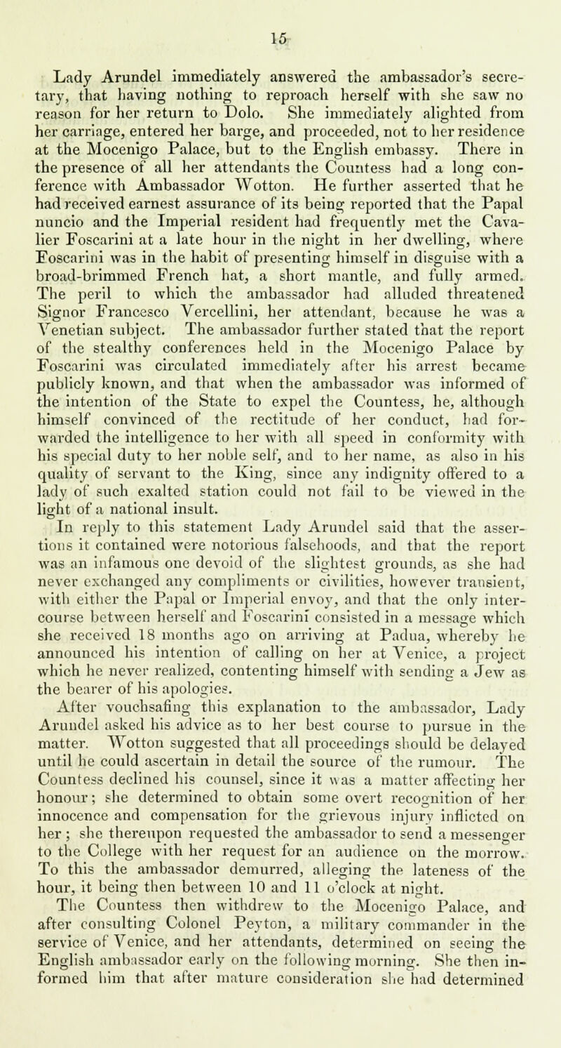 Lady Arundel immediately answered the ambassador's secre- tary, that having nothing to reproach herself with she saw no reason for her return to Dolo. She immediately alighted from her carriage, entered her barge, and proceeded, not to her residence at the Mocenigo Palace, but to the English embassy. There in the presence of all her attendants the Countess had a long con- ference with Ambassador Wotton. He further asserted that he had received earnest assurance of its being reported that the Papal nuncio and the Imperial resident had frequently met the Cava- lier Foscarini at a late hour in the night in her dwelling, where Foscarini was in the habit of presenting himself in disguise with a broad-brimmed French hat, a short mantle, and fully armed. The peril to which the ambassador had alluded threatened Signor Francesco Vercellini, her attendant, because he was a Venetian subject. The ambassador further stated that the report of the stealthy conferences held in the Mocenigo Palace by Foscarini was circulated immediately after his arrest became publicly known, and that when the ambassador was informed of the intention of the State to expel the Countess, he, although himself convinced of the rectitude of her conduct, had for- warded the intelligence to her with all speed in conformity with his special duty to her noble self, and to her name, as also in his quality of servant to the King, since any indignity offered to a lady of such exalted station could not fail to be viewed in the light of a national insult. In reply to this statement Lady Arundel said that the asser- tions it contained were notorious falsehoods, and that the report was an infamous one devoid of the slightest grounds, as she had never exchanged any compliments or civilities, however transient, with either the Papal or Imperial envoy, and that the only inter- course between herself and Foscarini consisted in a message which she received 18 months ago on arriving at Padua, whereby he announced his intention of calling on her at Venice, a project which he never realized, contenting himself with sending a Jew as the bearer of his apologies. After vouchsafing this explanation to the ambassador, Lady Arundel asked his advice as to her best course to pursue in the matter. Wotton suggested that all proceedings should be delayed until he could ascertain in detail the source of the rumour. The Countess declined his counsel, since it was a matter affecting her honour; she determined to obtain some overt recognition of her innocence and compensation for the grievous injury inflicted on her ; she thereupon requested the ambassador to send a messenger to the College with her request for an audience on the morrow. To this the ambassador demurred, alleging the lateness of the hour, it being then between 10 and 11 o'clock at night. The Countess then withdrew to the Mocenigo Palace, and after consulting Colonel Peyton, a military commander in the service of Venice, and her attendants, determined on seeing the English ambassador early on the following morning. She then in- formed him that after mature consideration she had determined