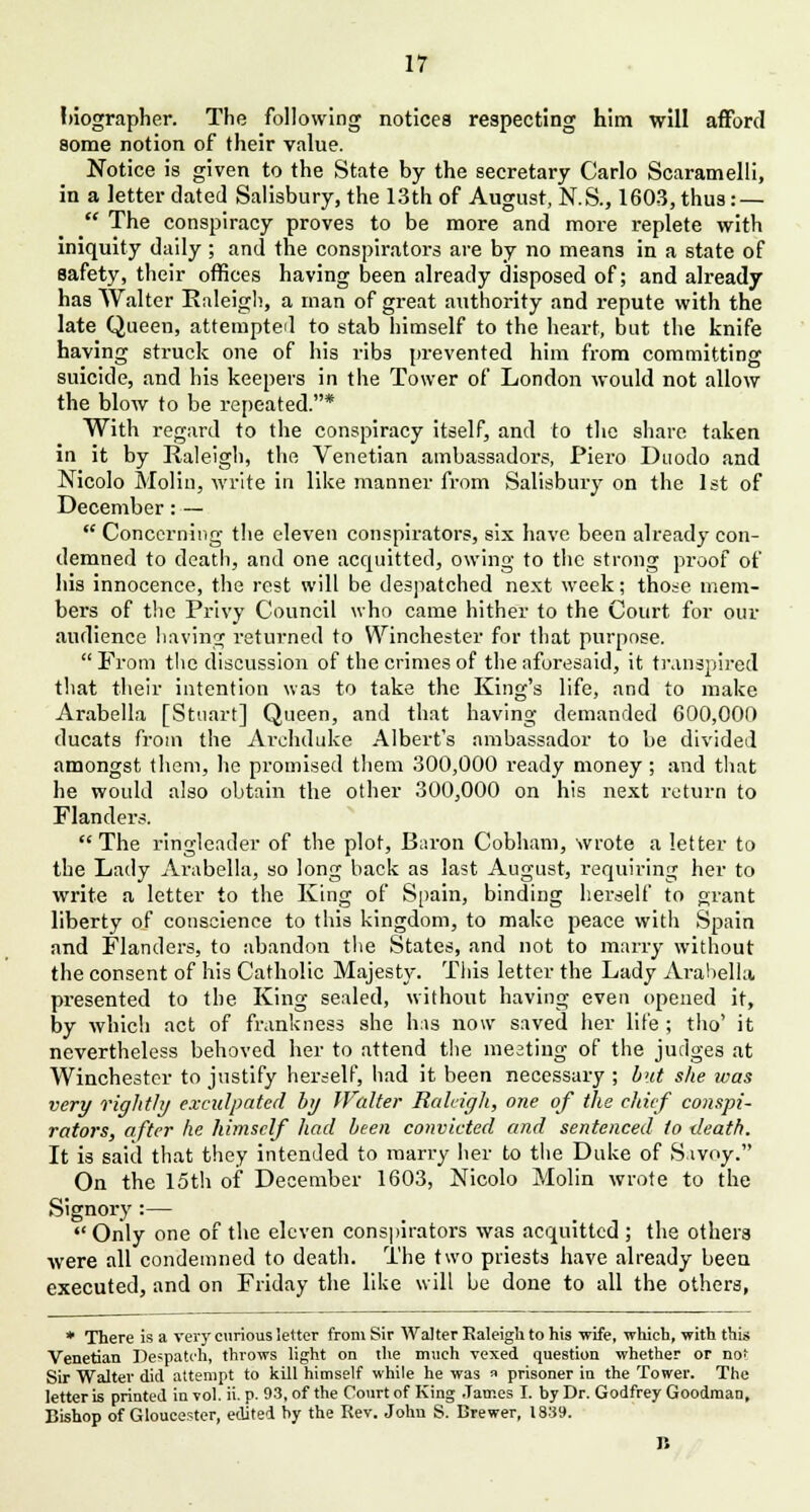 hiographer. The following notices respecting him will afford some notion of their value. Notice is given to the State by the secretary Carlo Scaramelli, in a letter dated Salisbury, the 13th of August, N.S., 1603, thus : —  The conspiracy proves to be more and more replete with iniquity daily; and the conspirators are by no means in a state of safety, their offices having been already disposed of; and already has Walter Raleigh, a man of great authority and repute with the late Queen, attempted to stab himself to the heart, but the knife having struck one of his ribs prevented him from committing suicide, and his keepers in the Tower of London would not allow the blow to be repeated.* With regard to the conspiracy itself, and to the share taken in it by Raleigh, the Venetian ambassadors, Piero Duodo and Nicolo Molin, write in like manner from Salisbury on the 1st of December: —  Concerning the eleven conspirators, six have been already con- demned to death, and one acquitted, owing to the strong proof of his innocence, the rest will be despatched next week; those mem- bers of the Privy Council who came hither to the Court for our audience having returned to Winchester for that purpose.  From the discussion of the crimes of the aforesaid, it transpired that their intention was to take the King's life, and to make Arabella [Stuart] Queen, and that having demanded 600,000 ducats from the Archduke Albert's ambassador to be divided amongst them, he promised them 300,000 ready money; and that he would also obtain the other 300,000 on his next return to Flanders. The ringleader of the plot, Baron Cobham, wrote a letter to the Lady Arabella, so long back as last August, requiring her to write a letter to the King of Spain, binding herself to grant liberty of conscience to this kingdom, to make peace with Spain and Flanders, to abandon the States, and not to marry without the consent of his Catholic Majesty. This letter the Lady Arabella presented to the King sealed, without having even opened it, by which act of frankness she has now saved her life ; tho' it nevertheless behoved her to attend the meating of the judges at Winchester to justify herself, had it been necessary ; but she was very rightly exculpated by Walter Raleigh, one of the chief conspi- rators, after he himself had been convicted and sentenced to death. It is said that they intended to marry her to the Duke of Sivoy. On the 15th of December 1603, Nicolo Molin wrote to the Signory :—  Only one of the eleven conspirators was acquitted ; the others were all condemned to death. The two priests have already been executed, and on Friday the like will be done to all the others, * There is a very curious letter from Sir Walter Raleigh to his 'wife, which, with this Venetian Despatch, throws light on the much vexed question whether or nof Sir Walter did attempt to kill himself while he was « prisoner in the Tower. The letter is printed in vol. ii. p. 93, of the Court of King James I. by Dr. Godfrey Goodman, Bishop of Gloucester, edited by the Rev. John S. Brewer, 1839. B