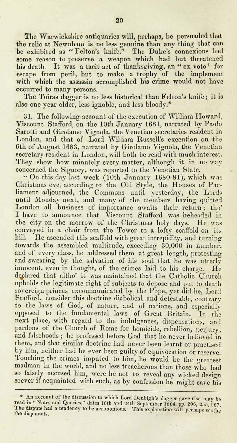 The Warwickshire antiquaries will, perhaps, be persuaded that the relic at Newnham is no less genuine than any thing that can be exhibited as  Felton's knife. The Duke's connexions had some reason to preserve a weapon which had but threatened his death. It was a tacit act of thanksgiving, an  ex voto'' for escape from peril, but to make a trophy of the implement with which the assassin accomplished his crime would not have occurred to many persons. The Toiras dagger is no less historical than Felton's knife ; it is also one year older, less ignoble, and less bloody.* 31. The following account of the execution of William Howard, Viscount Stafford, on the 10th January 1681, narrated by Paolo Sarotti and Girolamo Vignola, the Venetian secretaries resident in London, and that of Lord William Russell's execution on the 6th of August 1683, narrated by Girolamo Vignola, the Venetian secretary resident in London, will both be read with much interest. They show how minutely every matter, although it in no way concerned the Signory, was reported to the Venetian State.  On this day last week (10th January 1680-81), which was Christmas eve, according; to the Old Stvle, the Houses of Par- liament adjourned, the Commons until yesterday, the Lords until Monday next, and many of the members having quitted London all business of importance awaits their return; tho' I have to announce that Viscount Stafford was beheaded in the city on the morrow of the Christmas holy days. He was conveyed in a chair from the Tower to a lofty scaffold on its hill. He ascended this scaffold with great intrepidity, and turning towards the assembled multitude, exceeding 30,000 in number, and of every class, he addressed them at great length, protesting and swearing by the salvation of his soul that he was utterly innocent, even in thought, of the crimes laid to his charge. He declared that altho' it was maintained that the Catholic Church upholds the legitimate right of subjects to depose and put to death sovereign princes excommunicated by the Pope, yet did he, Lord Stafford, consider this doctrine diabolical and detestable, contrary to the laws of God, of nature, and of nations, and especially opposed to the fundamental laws of Great Britain. In the next place, with regard to the indulgences, dispensations, anl pardons of the Church of Rome for homicide, rebellion, perjury, and falsehoods ; he professed before God that he never believed in them, and that similar doctrine had never been learnt or practised by him, neither had he ever been guilty of equivocation or reserve. Touching the crimes imputed to him, he would be the greatest madman in the world, and no less treacherous than those who had so falsely accused him, were he not to reveal any wicked design soever if acquainted with such, as by confession he mioht save his * An account of the discussion to which Lord Denbigh's dagger gave rise may be read in  Notes and Queries, dates 10th and 24th September 1864, pp. 206, 205, 267 The dispute had a tendency to be acrimonious. This explanation will perhaps soothe the disputants.
