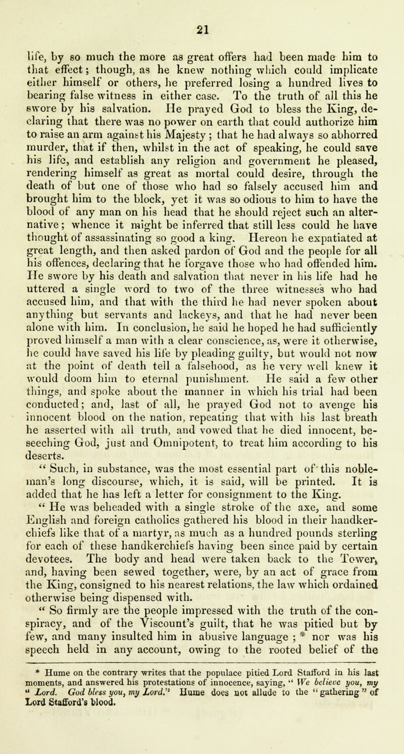 life, by so much the more as great offers had been made him to that effect; though, as he knew nothing which could implicate either himself or others, he preferred losing a hundred lives to bearing false witness in either case. To the truth of all this he ewore by his salvation. He prayed God to bless the King, de- claring that there was no power on earth that could authorize him to raise an arm againtt his Majesty ; that he had always so abhorred murder, that if then, whilst in the act of speaking, he could save his life, and establish any religion and government he pleased, rendering himself as great as mortal could desire, through the death of but one of those who had so falsely accused him and brought him to the block, yet it was so odious to him to have the blood of any man on his head that he should reject such an alter- native ; whence it might be inferred that still less could he have thought of assassinating so good a king. Hereon he expatiated at great length, and then asked pardon of God and the people for all his offences, declaring that he forgave those who had offended him. He swore by his death and salvation that never in his life had he uttered a single word to two of the three witnesses who had accused him, and that with the third he had never spoken about anything but servants and lackeys, and that he had never been alone with him. In conclusion, he said he hoped he had sufficiently proved himself a man with a clear conscience, as, were it otherwise, he could have saved his life by pleading guilty, but would not now at the point of death tell a falsehood, as he very well knew it would doom him to eternal punishment. He said a few other things, and spoke about the manner in which his trial had been conducted; and, last of all, he prayed God not to avenge his innocent blood on the nation, repeating that with his last breath he asserted with all truth, and vowed that he died innocent, be- seeching God, just and Omnipotent, to treat him according to his deserts.  Such, in substance, was the most essential part of'this noble- man's long discourse, which, it is said, will be printed. It is added that he has left a letter for consignment to the King.  He was beheaded with a single stroke of the axe, and some English and foreign catholics gathered his blood in their handker- chiefs like that of a martyr, as much as a hundred pounds sterling for each of these handkerchiefs having been since paid by certain devotees. The body and head were taken back to the Tower, and, having been sewed together, were, by an act of grace from the King, consigned to his nearest relations, the law which ordained otherwise being dispensed with.  So firmly are the people impressed with the truth of the con- spiracy, and of the Viscount's guilt, that he was pitied but by few, and many insulted him in abusive language ; * nor was his speech held in any account, owing to the rooted belief of the * Hume on the contrary -writes that the populace pitied Lord Stafford in his last moments, and answered his protestations of innocence, saying,  We believe you, my  Lord. God bless you, my Lord.'' Hume does not allude to the  gathering  of Lord Stafford's blood.
