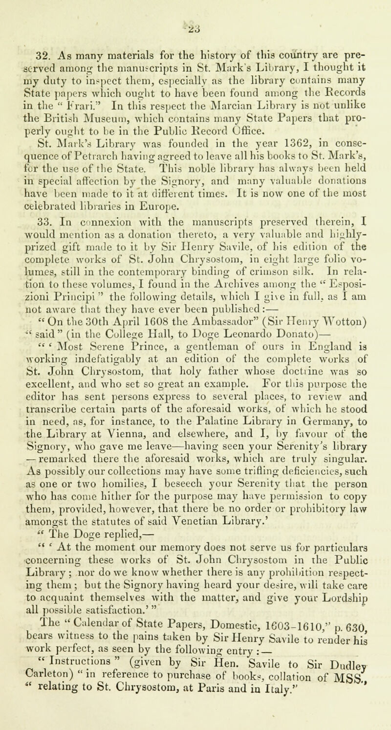 26 32. As many materials for the history of this country are pre- served among the manuscripts in St. Mark's Library, I thought it my duty to inspect them, especially as the library contains many State papers which ought to have been found among the Records in the  Frari. In this respect the Marcian Library is not unlike the British Museum, which contains many State Papers that pro- perly ought to be in the Public Record Office. St. Mark's Library was founded in the year 1362, in conse- quence of Petrarch having agreed to leave all his books to St. Mark's, for the use of the State. This noble library has always been held in special affection by the Signory, and many valuable donations have been made to it at different times. It is now one of the most celebrated libraries in Europe. 33. In connexion with the manuscripts preserved therein, I would mention as a donation thereto, a very valuable and highly- prized gift made to it by Sir Henry Savile, of his edition of the complete works of St. John Chrysostom, in eight large folio vo- lumes, still in the contemporary binding of crimson silk. In rela- tion to these volumes, I found in the Archives among the  Esposi- zioni Principi  the following details, which I gi\e in full., as I am not aware that they have ever been published :—  On the 30th April 1608 the Ambassador (Sir Henry Wotton)  said (in the College Hall, to Doge Leonardo Donato)—  ' Most Serene Prince, a gentleman of ours in England is working indefatigably at an edition of the complete works of St. John Chrysostom, that holy father whose doctiine was so excellent, and who set so great an example. For this purpose the editor has sent persons express to several places, to review and transcribe certain parts of the aforesaid works, of which he stood in need, as, for instance, to the Palatine Library in Germany, to the Library at Vienna, and elsewhere, and I, by favour of the Signory, who gave me leave—having seen your Serenity's library — remarked there the aforesaid works, which are truly singular. As possibly our collections may have some trifling deficiencies, such as one or two homilies, I beseech your Serenity that the person who has come hither for the purpose may have permission to copy them, provided, however, that there be no order or prohibitory law amongst the statutes of said Venetian Library.'  The Doge replied,—  * At the moment our memory does not serve us for particulars concerning these works of St. John Chrysostom in the Public Library ; nor do we know whether there is any prohibition respect- ing them ; but the Signory having heard your desire, wili take care to acquaint themselves with the matter, and give your Lordship all possible satisfaction.' The Calendarof State Papers, Domestic, 1603-1610, p. 630, bears witness to the pains taken by Sir Henry Savile to render his work perfect, as seen by the following entry:  Instructions  (given by Sir Hen. Savile to Sir Dudley Carleton)  in reference to purchase of books, collation of MSS  relating to St. Chrysostom, at Paris and in Italy.