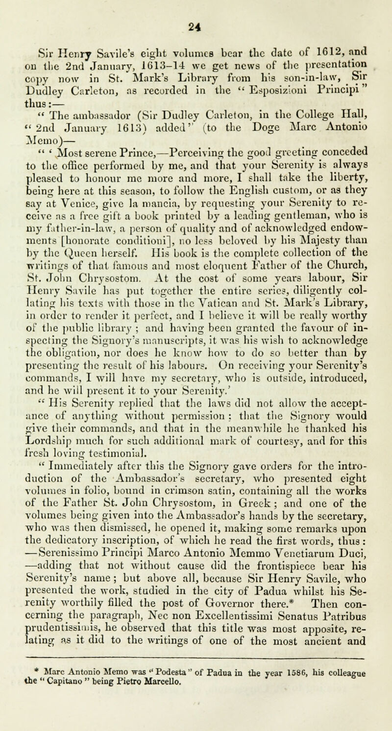 Sir Henry Savile's eight volumes bear the date of 1612, and on the 2nd January, 1613-14 we get news of tlie presentation copy now in St. Mark's Library from his son-in-law, Sir Dudley Carleton, as recorded in the  Esposizloni Principi thus:—  The ambassador (Sir Dudley Carleton, in the College Hall, 2nd January 1613) added'' (to the Doge Marc Antonio Memo)—  ' Most serene Prince,—Perceiving the good greeting conceded to the office performed by me, and that your Serenity is always pleased to honour me more and more, I shall take the liberty, being here at this season, to follow the English custom, or as they say at Venice, give la niancia, by requesting your Serenity to re- ceive as a free gift a book printed by a leading gentleman, who is my futlier-in-law, a person of quality and of acknowledged endow- ments [honorate conditioni], no less beloved by his Majesty than by the Queen herself. His book is the complete collection of the writings of that famous and most eloquent Father of the Church, St. John Chrysostom. At the cost of some years labour, Sir Henry Suvile has put together the entire scries, diligently col- lating his texts with those in the Vatican and St. Mark's Library, in order to render it perfect, and I believe it will be really worthy of the public library ; and having been granted the favour of in- specting the Signory's manuscripts, it was his wish to acknowledge the obligation, nor does he know how to do so better than by presenting the result of his labours. On receiving your Serenity's commands, I will have my secretary, who is outside, introduced, and he will present it to your Serenity.'  His Serenity replied that the laws did not allow the accept- ance of anything without permission : that the Signory would give their commands, and that in the meanwhile he thanked his Lordship much for such additional mark of courtesy, and for this fresh loving testimonial.  Immediately after this the Signory gave orders for the intro- duction of the Ambassador's secretary, who presented eight volumes in folio, bound in crimson satin, containing all the works of the Father St. John Chrysostom, in Greek ; and one of the volumes being given into the Ambassador's hands by the secretary, who was then dismissed, he opened it, making some remarks upon the dedicatory inscription, of which he read the first words, thus: —Serenissimo Principi Marco Antonio Memino Venetiarum Duci, —adding that not without cause did the frontispiece bear his Serenity's name ; but above all, because Sir Henry Savile, who presented the work, studied in the city of Padua whilst his Se- renity worthily filled the post of Governor there.* Then con- cerning the paragraph, Nee non Excellentissimi Senatus Patribus prudentissiinis, he observed that this title was most apposite, re- lating as it did to the writings of one of the most ancient and * Marc Antonio Memo was Podesta of Padua in the year 1586, his colleague